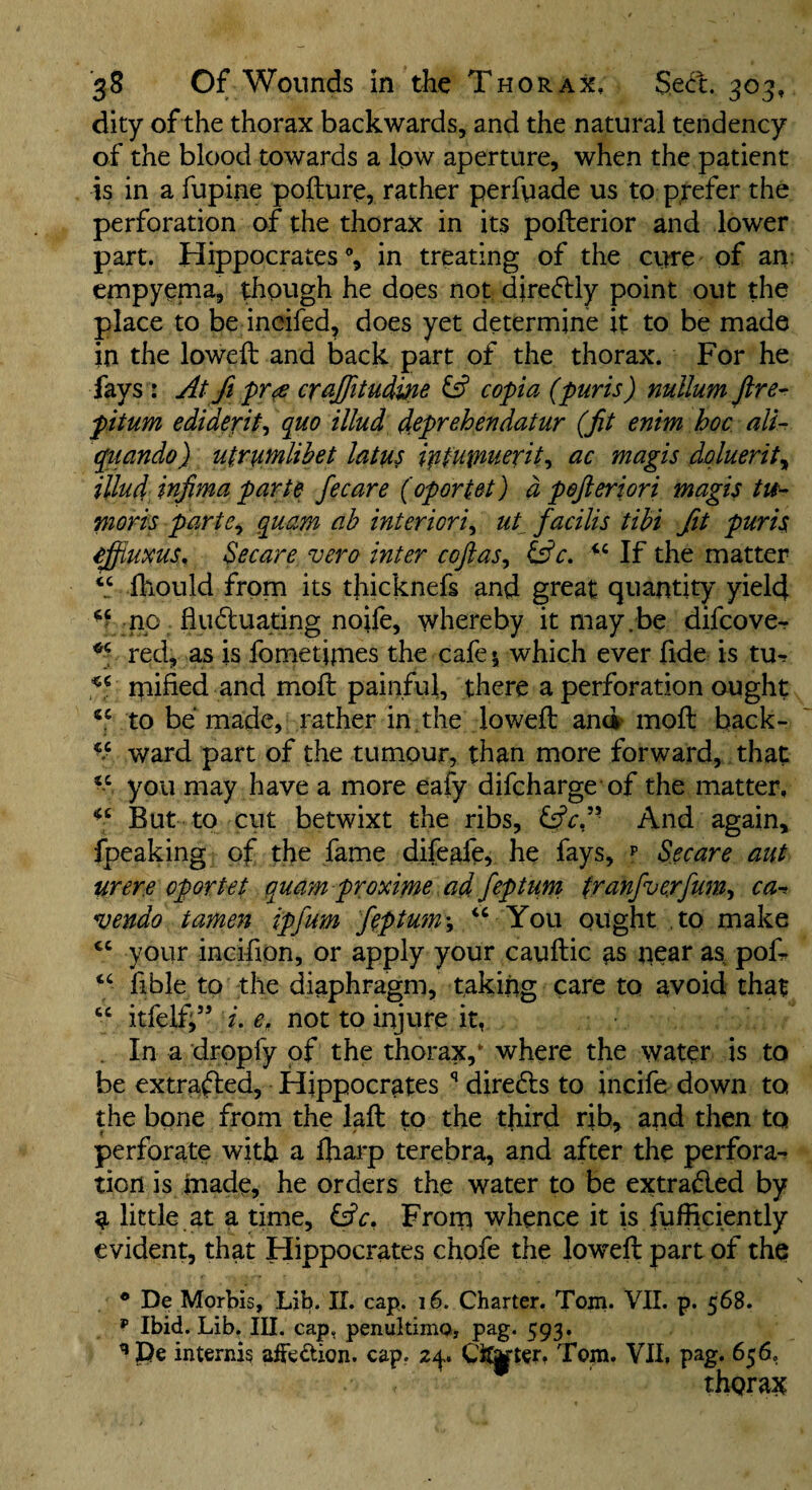 dity ofthe thorax backwards, and the natural tendency of the blood towards a low aperture, when the patient is in a fupine pofturo, rather perfyade us to prefer the perforation of the thorax in its pofterior and lower part. Hippocrates % in treating of the ciwe of an: empyenia, ^ough he does not diredlly point out the place to be incifed, does yet determine it to be made in the lowed: and back part of the thorax. For he fays : At fi cr^Jfitudw ^ copia (puris) nullum ftre^ pitum ediderit^ ({uo illud deprehendatur (fit enim hoc ali- quando) utrumlihet latus ipfutnuerit-i ac magis dqluerity illud infima parte fecare (oportet) d peftertori magis tit- moris parte^ quam ah interiorly ut^ facilis tihi fit puris effiuxuSn Secare vero inter cojiasy Ific, If the matter ihould from its tliicknefs and great quantity yield no fiudluating nolle, whereby it may.be difcover red, as is fometipies the cafe 1 which ever fide is tu^ mified and moll painful, there a perforation ought to be made, rather in the lowed and mod back- ward part of the tumour, than more forward, that you may have a more eafy difcharge of the matter. But to cut betwixt the ribs, And again, fpeaking of the fame difeafe, he fays, p Secare aut were oportet quam proxime ad feptum tranfuerfum’, ca-^ vendo tamen ipfum feptum y You ought ,to make ‘‘ your incifion, or apply your caudic as near as pod ‘‘ fible to the diaphragm, taking care to avoid that “ itfelff’ i, e, not to injure it, , In a dropfy of the thorax,* where the water is to be extracted, Hippocrates ** diredts to incife down to the bone from the lad to the third rib, and then to perforate with a fliarp terebra, and after the perfora¬ tion is made, he orders the water to be extradled by a little at a time, &c. From whence it is fufficiently evident, that Hippocrates chofe the lowed part of the ® De Morbis, Lib. 11. cap. 16. Charter. Tom. VII. p. 568. p Ibid. Lib. III. cap, penultimo, pag. 593. internis aiFedion. cap, 2^* CiJ^tcr, Tom. VII, pag. 656, thgrax