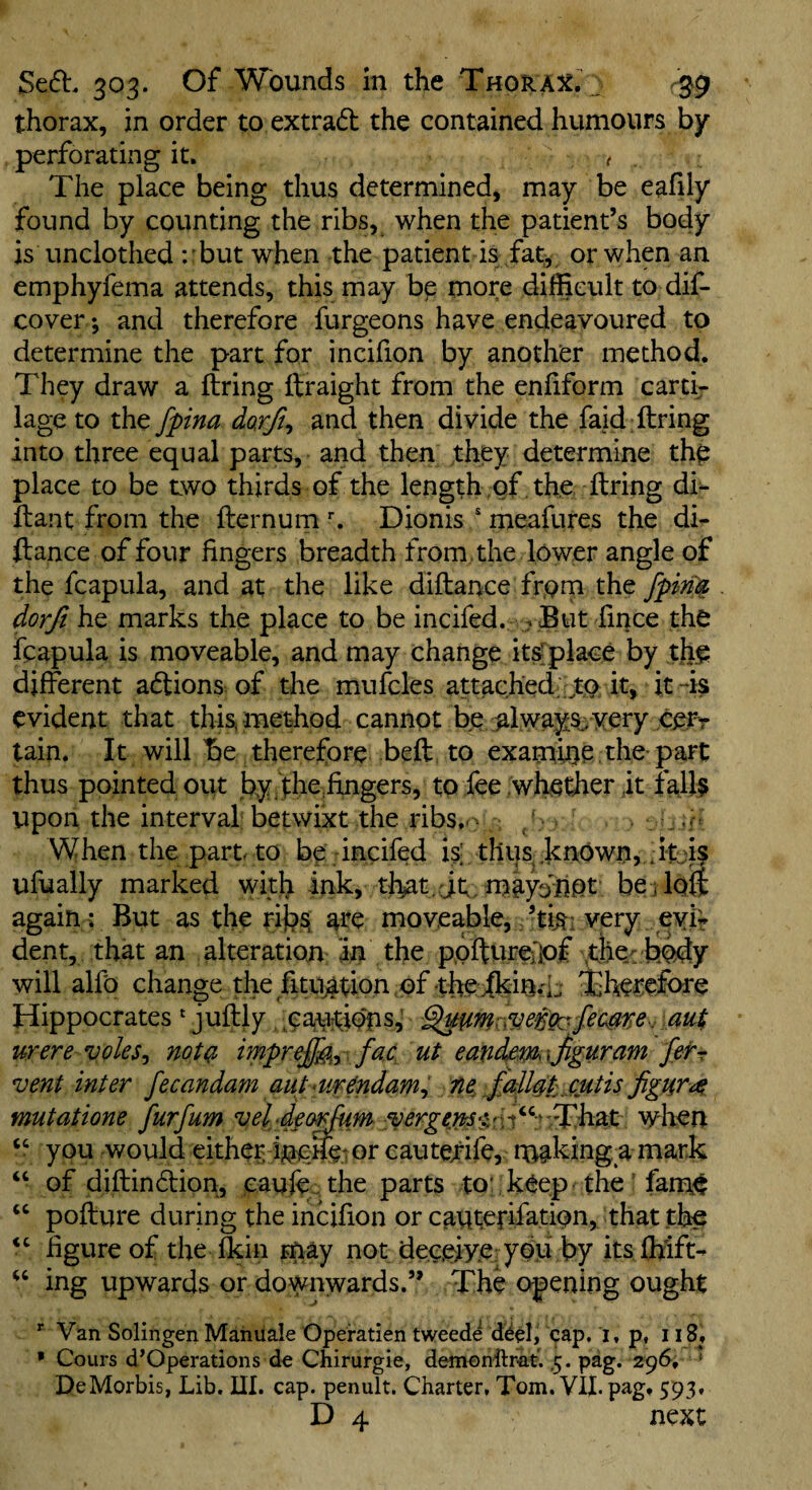 thorax, in order to extrad the contained humours by- perforating it. t , The place being thus determined, may be eafily found by counting the ribs, when the patient’s body is unclothed : but when the patient is fat^ or when an emphyfema attends, this may bp more difficult to dif- cover •, and therefore furgeons have endeavoured to determine the part for incifion by another method. They draw a firing ftraight from the enfiform earth iage to the fpina do,rft^ and then divide the faid; firing into three equal parts, and then they determine thp place to be two thirds of the length of . the firing di- flant from the flernum Dionis ' meafures the di- ftance of four fingers breadth from , the lower angle of the fcapula, and at the like diflance from the dorfi he marks the place to be incifed. . .But fince the fcapula is moveable, and may change itsrpi^^^ l>y ite different aftions^ of the mufcles attached . to^ it, it -is evident that this, method cannot be .always very cevr tain. It will 15e therefore befl to examine the part thus pointed out by.ih^,fingers, to fee .whether it fal}§ upon the interval betwixt the ribs..' When the part, to bp incifed is; thus, .known, it:is ufually marked with ink, that. jt;. maydliot beilofi again: But as the rifc)s. are moveable, ’tis: very evif dent, that an alteration in the p,oflure{]pf .the. body will alfo change the fitujition of the 'therefore Hippocrates * juflly .paurtidns^ au$ were voles^ not(?> impr^^y . fac ut eandem\Jiguram fefr vent inter fecandam aut <ur^ndamy ne Jalldt .cutis figure mutatione furfum when you would either i^cife or cautefife, rnakingR mark “ of diflindlion, caufe^ the parts to' keep the ’ fami$ ‘‘ poflure during the incifion or cauterifation, that the figure of the fkin rriay not deepiye-yOu by its ffilft- ing upwards or downwards.” The opening ought *■ Van Solingen Mahuale Operatien tweede d^el, cap, i, p, i i8j • Cours d’Operations d« Chirurgie, demonflrat. .5. pag. 296, * DeMorbis, Lib. UI. cap. penult. Charter, Tom. VII. pag. 593.