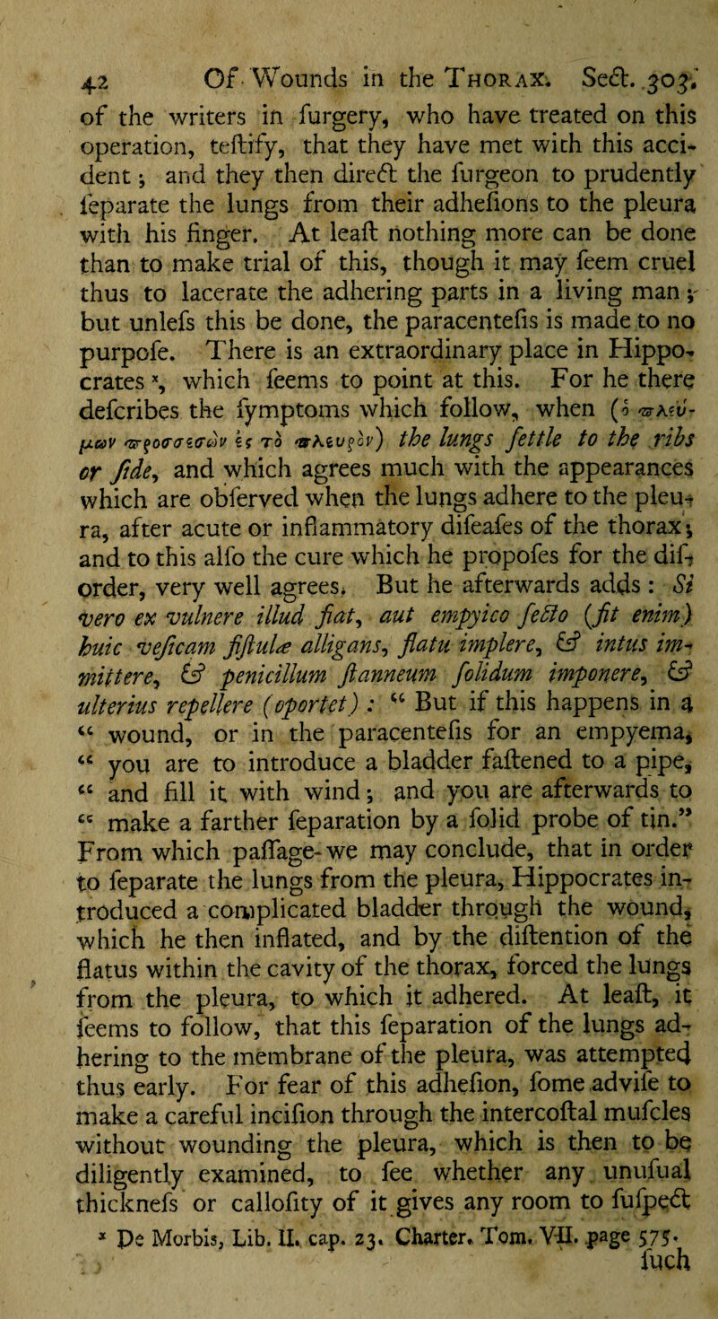 of the writers in furgery, who have treated on this operation, teftify, that they have met with this acci¬ dent and they then direfl the ftirgeon to prudently leparate the lungs from their adhefions to the pleura with his finger. At leaft nothing more can be done than to make trial of this, though it may feem cruel thus to lacerate the adhering parts in a living man y but unlefs this be done, the paracentefis is made to no purpofe. There is an extraordinary place in Hippo¬ crates % which feems to point at this. For he there defcribes the fymptoms which follow, when (o fxaV kg to 'JSrAeufcf-') tbc lnYL^S fcttlc tO thc vihs or ftde^ and which agrees much with the appearances which are obferved when the lungs adhere to the pleu¬ ra, after acute or inflammatory difeafes of the thorax ; and to this aifo the cure which he propofes for the dif? order, very well agrees* But he afterwards adds : Si <vero ex vulnere illud aut empyico fe5fo {fit enim) huic ^eficam fifiuU alligans^ flatu implere^ fsf intiis im^ mittere^ & penicillum ftanneum folidum mponere^ ^ ulterius repellere (oportet) : But if this happens in a wound, or in the paracentefis for an empyema* you are to introduce a bladder faftened to a pipe, and fill it with wind; and you are afterwards to make a farther reparation by a folid probe of tin.” From which paflage-we may conclude, that in order to feparate the lungs from the pleura, Hippocrates in¬ troduced a complicated bladder through the wound, which he then inflated, and by the diftention of the flatus within the cavity of the thorax, forced the lungs from the pleura, to which it adhered. At leaf:, it feems to follow, that this reparation of the lungs ad¬ hering to the membrane of the pleura, was attempted thus early. For fear of this adhefion, fome.advife to make a careful incifion through the intercoftal mufcles without wounding the jpleura, which is then to be diligently examined, to fee whether any unufual thicknefs or callofity of it gives any room to fufpedt * Pe Morbis, Lib. IL cap. 23. Charter^ Tom, VII. page 575. fuch