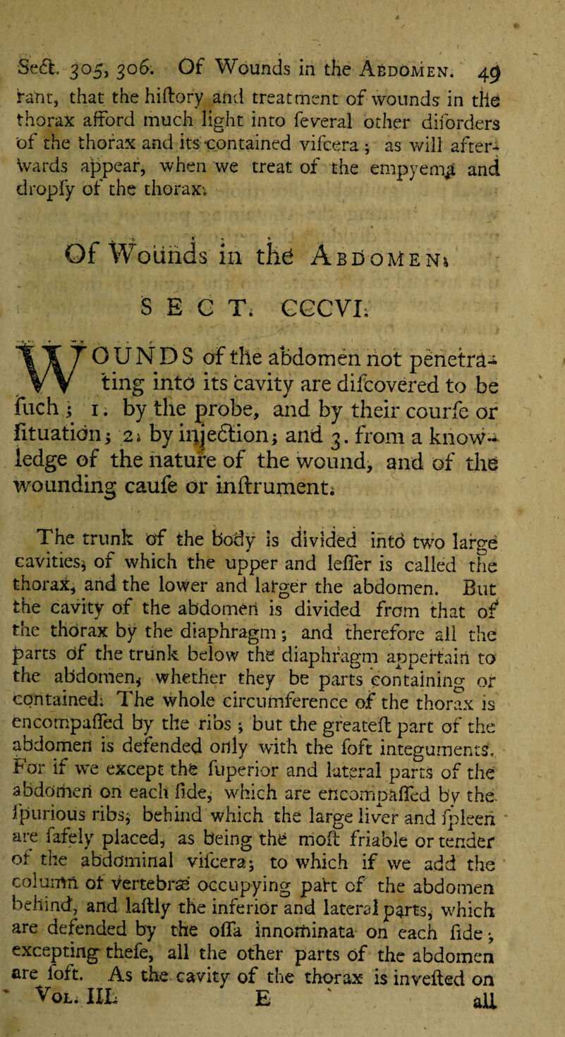 rant, that the hiftory and treatment of wounds in tile thorax afford much light into fev^erai other diforders of the thorax and its contained vifcera ; as v/ill after^ Wards appear, when we treat of the empyem^ and dropfy of the thoraxv ■i » * « Of Woiinds in AbdoMeni SECT. GGCVI; WOUNDS of the abdomen hot pehetra^ ting into its cavity are diitovered to be fuch j I. by the ;probe, and by their courfe or fituatidnj 2i by iiijedtioni and 3. from a know-** ledge of the nature of the wound, and of the wounding caufe or inftrumenti The trunk bf the body is divided into tWo large cavities^ of which the upper and leffer is called the thorax, and the lower and larger the abdomen. But the cavity of the abdomen is divided from that of the thorax by the diaphragm; and therefore all the parts df the trunk below the diaphragm appertain to the abdomen^ whether they be parts containing or contained; The whole circumference of the thorax is cncompafled by the ribs ; but the greateft part of the abdomen is defended only with the foft integuments, tor if we except the fuperior and lateral parts of the abdomen on eachTidcj which are encompalTed by tho fpurious ribs^ behind which the large liver and fpleeii are fafely placed, as being the niofl friable or tender of the abdominal vifcera; to which if we add the column ot Vertebra' occupying paht of the abdomen behind, and laftly the inferior and lateral p^rts, which are defended by the ofla innorhinata on each fide; excepting thefe, all the other parts df the abdomen are foft. As the cavity of the thorax is invefted on ' VoL; IIL E ' aU