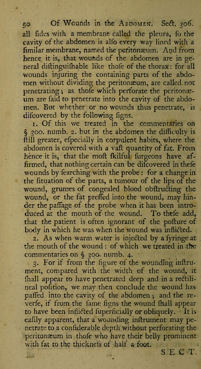 all hdcs with a membrane called the pleura^ fo the cavity of the abdomen is alfo every way lined with a fimilar membrane, named the petitonasum. Agd from hence it is, that wounds of the abdomen are in ge¬ neral diftinguiihable like thofe of the thorax: for all wounds injuring the containing parts of the abdo¬ men without dividing the peritonaeum, are called not penetrating •, as thofe which perforate the peritonae¬ um are faid to penetrate into the cavity of the abdo¬ men. But whether or no wounds thus penetrate, is difcovered by the following figns. 1. Of this we treated in the commentaries on § ^00. numb. 2. but in the abdomen the difficulty is hill greater, efpecially in corpulent habits, where the abdomen is covered with a vah quantity or fat. From hence it is, that the moft fkilful furgeons have af¬ firmed, that nothing certain can be difcovered inthefe wounds by fearching with the probe : for a change in the fituation of the parts, a tumour of the lips of the wound, grumes of congealed blood obhruding the wound, or the fat prefled into the wound, may hin¬ der the pafTage of the probe when it has been intro¬ duced at the mouth of the wound. To thtfe add, that the patient is often ignorant of the pofture of body in which he was when the wound was infli(d:ed. 2. As when warm water is inje6i:ed by afyringeat the mouth of the wound : of which we treated in the commentaries on § 300. numb. 4. 3. For if from the figure of the wounding inftrii- ment, compared with the width of the wound, it ffiall appear to have penetrated deep and in a re(ff;ili- neal pofition, we may then conclude the wound has paflfed into the cavity of the abdomen *, and the re- verfe, if from the fame iigns the wound ffiall appear to have been infiifled fuperficiaUy or obliquely. It is eafily apparent, that a wounding inftrument may pe¬ netrate to a confiderable depth without perforating the peritonaeum in thofe who have their belly prominent with fat to the thicknefs of half a foot.