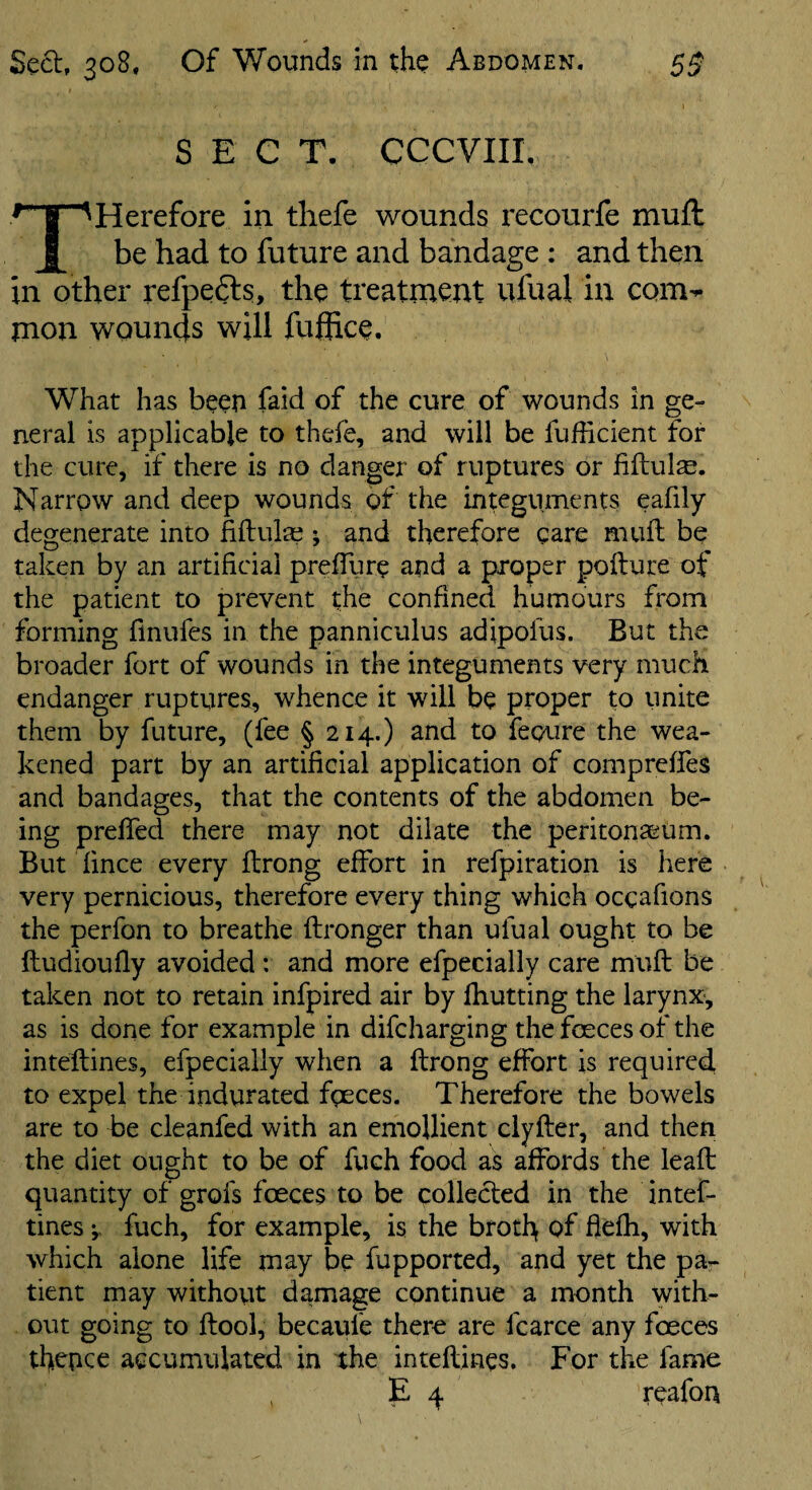 SECT. CCCVIIL ^ I ^Herefore in tliefe wounds recourfe mull be had to future and bandage : and then in other refpefts, the treatment ufual in com¬ mon wounds will fufiice. What has been faid of the cure of wounds in ge¬ neral is applicable to thefe, and will be fufficient for the cure, if there is no danger of ruptures or hftulse. Narrow and deep wounds of the integuments eafily degenerate into fiftula? i and therefore gare mull be taken by an artificial prefllire and a proper pollute of the patient to prevent the confined humours from forming finufes in the panniculus adipofus. But the broader fort of wounds in the integuments very much endanger ruptures, whence it will be proper to unite them by future, (fee § 214.) and to fepure the wea¬ kened part by an artificial application of comprelfes and bandages, that the contents of the abdomen be¬ ing prelTed there may not dilate the peritonaeum. But lince every llrong effort in refpiration is here very pernicious, therefore every thing which oegafions the perfon to breathe llronger than ufual ought to be lludioully avoided : and more efpecially care mull be taken not to retain infpired air by Ihutting the larynx, as is done for example in difeharging the feces of the intellines, efpecially when a llrong effort is required to expel the indurated fgeces. Therefore the bowels are to be cleanfed with an emollient ciyller, and then the diet ought to be of fuch food as affords the leall quantity of grols feces to be collecled in the intef- tines j- fuch, for example, is the brotl> of flelh, with which alone life may be fupported, and yet the pa¬ tient may withovit damage continue a month with¬ out going to llool, becaule there are fcarce any feces tbepce agcumulated in the intellines. For the fame E 4 reafon