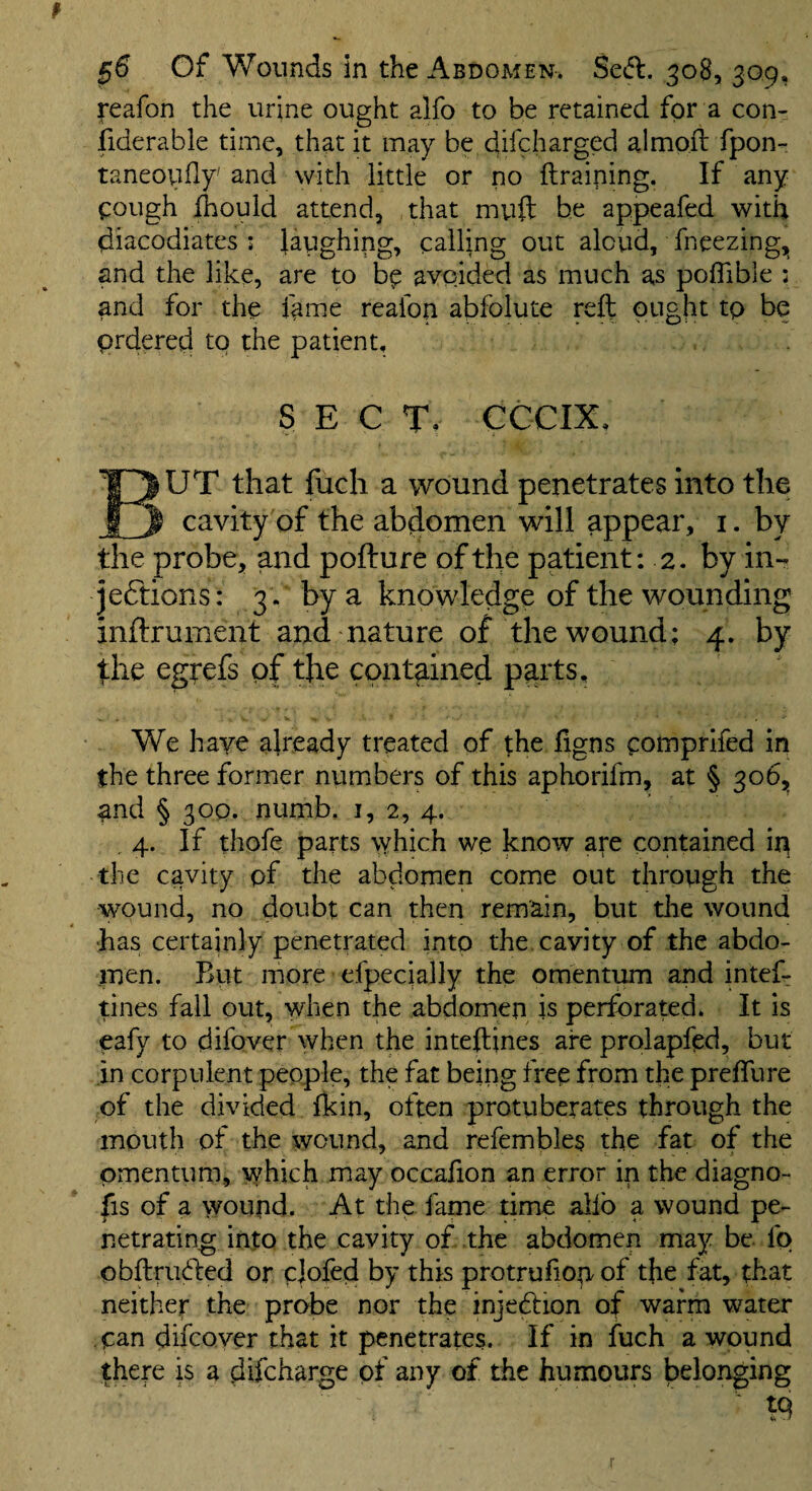 reafon the urine ought alfo to be retained for a con- fiderable time, that it may be difcharged almoft fpon- taneoufly' and with little or no ftraiping. If any ^:ough Ihould attend, that mu(t be appeafed with diacodiates ; laughing, calling out aloud, fneezing, and the like, are to b^ avoided as much as poflible : and for the fame reafon abfolute reft ought tp be prdered tp the patient, SECT. CCCIX, But that fuch a wound penetrates into the cavity of the abdomen will appear, i. by the probe, and pofture of the patient: 2. by in- jeftions: 3 . by a knowledge of the wounding inftrument and nature of the wound; 4. by fhe egyefs of the contained parts. We have already treated of the figns pomprifed in the three former numbers of this aphorifm, at § 306, and § 300. numb, i, 2, 4. ,4. If thofe parts \yhich we know a^e contained in the cavity pf the abdomen come out through the wound, no doubt can then remain, but tlie wound •has certainly penetrated into the, cavity of the abdo¬ men. But more efpecially the omentum and intef- tines fall out, when the abdomen is perforated. It is eafy to difover when the inteftines are prolapfed, but in corpulent people, the fat being free from the preffure of the divided fkin, often protuberates through the mouth of the wound, and refembles the fat of the omentum, which may occafion an error in the diagno- fis of a >vound. At the fame time alio a wound pe¬ netrating into the cavity of the abdomen may be. fp obftru(fted or cjofed by this protrufiopof the fat, that neither the probe nor the injedion of warm water can difcover that it penetrates. If in fuch a wound there is a difcharge pf any of the humours belonging tq