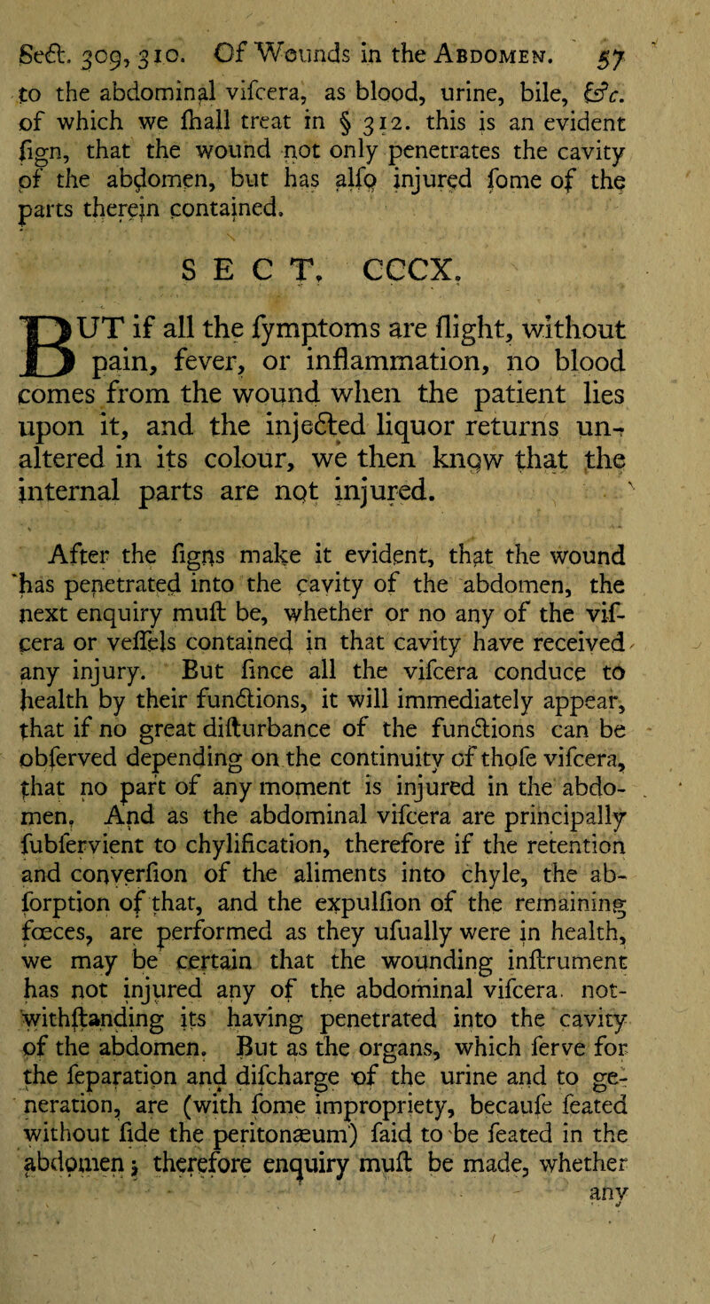 to the abdominal vifcera, as blood, urine, bile, of which we {hall treat in § 312. this is an evident fign, that the wound not only penetrates the cavity of the abdomen, but has aifQ injured fome of the parts therein contained. SECT, CCCX, But if all the fymptoms are flight, without pain, fever, or inflammation, no blood comes from the wound when the patient lies upon it, and the injefted liquor returns un^ altered in its colour, we then kngw that the internal parts are nqt injured. After the figns make it evident, that the wound 'has penetrated into the cayity of the abdomen, the next enquiry mull: be, whether or no any of the vif¬ cera or veffels contained in that cavity have received ^ any injury. But fince all the vifcera conduce to health by their fundlions, it will immediately appear, that if no great difturbance of the funclions can be obferved depending on the continuity of thofe vifcera, that no part of any moment is injured in the abdo¬ men, And as the abdominal vifcera are principally fubfervient to chylification, therefore if the retention and converfion of the aliments into chyle, the ab- forption of that, and the expulfion of the remaining faeces, are performed as they ufually were in health, we may be certain that the wounding inflrument has not injured any of the abdominal vifcera, not- withilanding its having penetrated into the cavity of the abdomen. But as the organs, which ferve for the feparation and difcharge of the urine and to ge-r Deration, are (with fome impropriety, becaufe feated without fide the peritonaeum) faid to be feated in the ^bdouien j therefore enquiry mull be made, whether anv