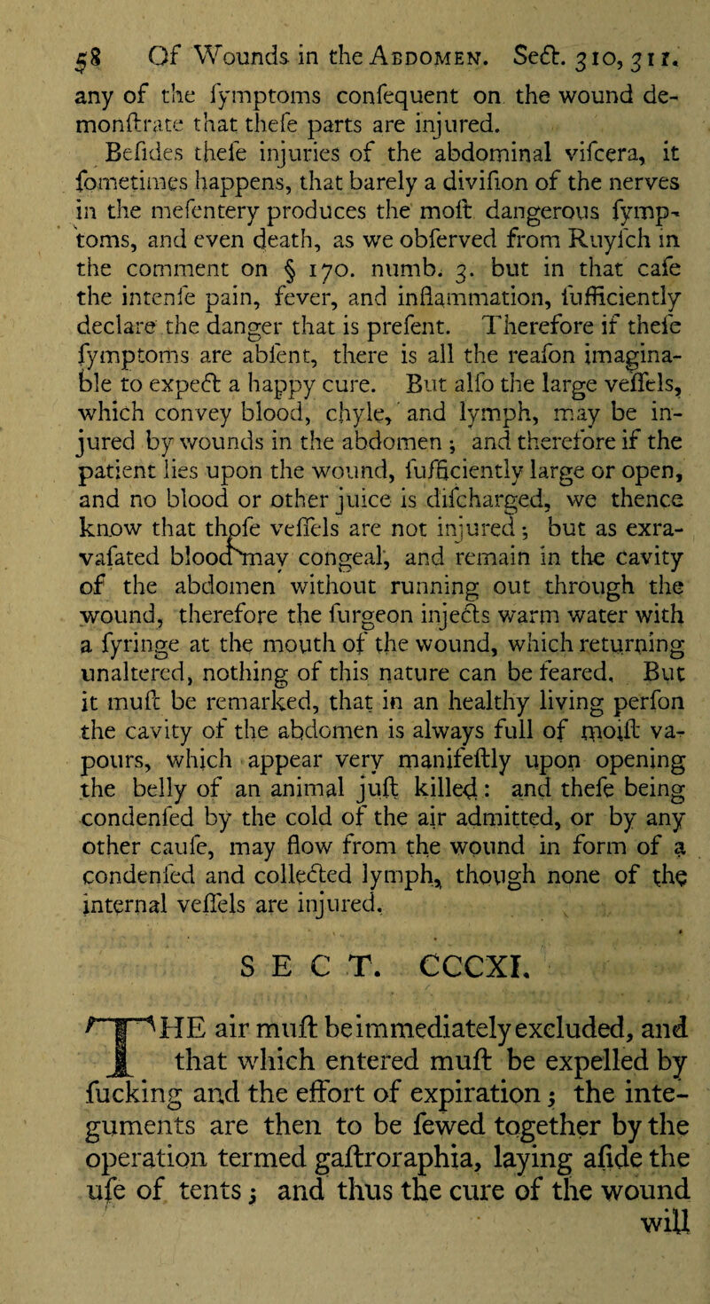any of the fymptoms confequent on the wound de- monftrate that thefe parts are injured. Befides thefe injuries of the abdominal vifcera, it fometimcs happens, that barely a divifion of the nerves in the mefentery produces the moll dangerous fymp¬ toms, and even death, as we obferved from Ruyfch in the comment on § 170. numb. 3. but in that cafe the intenfe pain, fever, and inflammation, fufliciently declare the danger that is prefent. Therefore if thefe fymptoms are abfent, there is all the reafon imagina¬ ble to expeft a happy cure. But alfo the large veflTcls, which convey blood, chyle, and lymph, may be in¬ jured by wounds in the abdomen ; and therefore if the patient lies upon the wound, fufflciently large or open, and no blood or other juice is difcharged, we thence know that thpfe vefiels are not injured •, but as exra- vafated bloocTmay congeal, and remain in tlie cavity of the abdomen without running out through the wound, therefore the furgeon injefis warm water with a fyringe at the mouth of the wound, which returning unaltered, nothing of this nature can be feared. But it mufc be remarked, that in an healthy living perfon the cavity of the abdomen is always full of moift va¬ pours, which appear very manifeftly upon opening the belly of an animal juft killed • ^nd thefe being condenfed by the cold of the air admitted, or by any other caufe, may flow from the wound in form of a condenfed and colledled lymph,^ though none of the internal vefiels are injured. SEC T. CCCXL HE air muft be immediately excluded, and that wdiich entered muft be expelled by fucking and the effort of expiration; the inte¬ guments are then to be fewed together by the operation termed gaftroraphia, laying afide the ufe of tents 5 and thus the cure of the wound I • « wiU