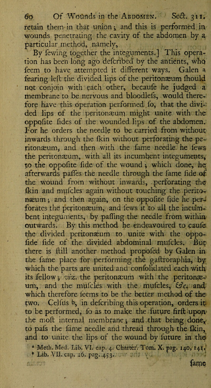 retain them in that unions and this is performed in wounds penetrating the cavity of the abdomen by a particular method, namely. By fewing together the integuments.] This opera-r tion has been long ago defcribed by the antients, whq feem to have attempted it different ways, Galen a fearing ieil the divided lips of the peritoneum fhould not conjoin with each other, becaufc he judged a membrane to be nervous and bloodlefs, would there^ fore have this operation performed fo, that the divi¬ ded lips of the peritonteuna might unite with the oppofite fides of the wounded lips of the abdomen. For he orders the needje to be carried from without inwards through the flcin v/ithout perforating the pe¬ ritonaeum, and then with the famiC needle he fews the peritonaeum, with all its incumbent integuments, to the oppofite fide of the v/ound ^ which done, he afterwards paffes the needle through the fame fide of the wound from without inwards, perforating the ikin and mufcles again without touching the perito-? n^um; and then again, on the oppofite fide he perd forates the peritonaeum, and fews it to ail the incum¬ bent integuments, by pafTing the needle from within outwards. By this method he endeavoured to caufe the divided peritonaeum to unite with the oppo- fide fide of the divided abdominal mufcles. But there is ftill another method propofed by Galen in the fame place for performing the gaftroraphia, by which the parts are united and confolidated each with its fellow the peritonaeum with the peritonae¬ um, and the mufcles with the mufcles, fsfc. and' which therefore feems to be the better method of the two. Celfus b, in defcribing this operation, orders ip to be performed, fo as to make tlie futvire firftmpoA- the moft internal membrane; and that being done,' to pafs the fame needle and thread through the fkin, and to unite the lips of the wound by future in the * Meth. Med, Lib. VI. cap, 4. Charter. Tom. X. pag. 140, 141,' Lib. VII. cap. 16. pag. 453. ' . ’ v fame