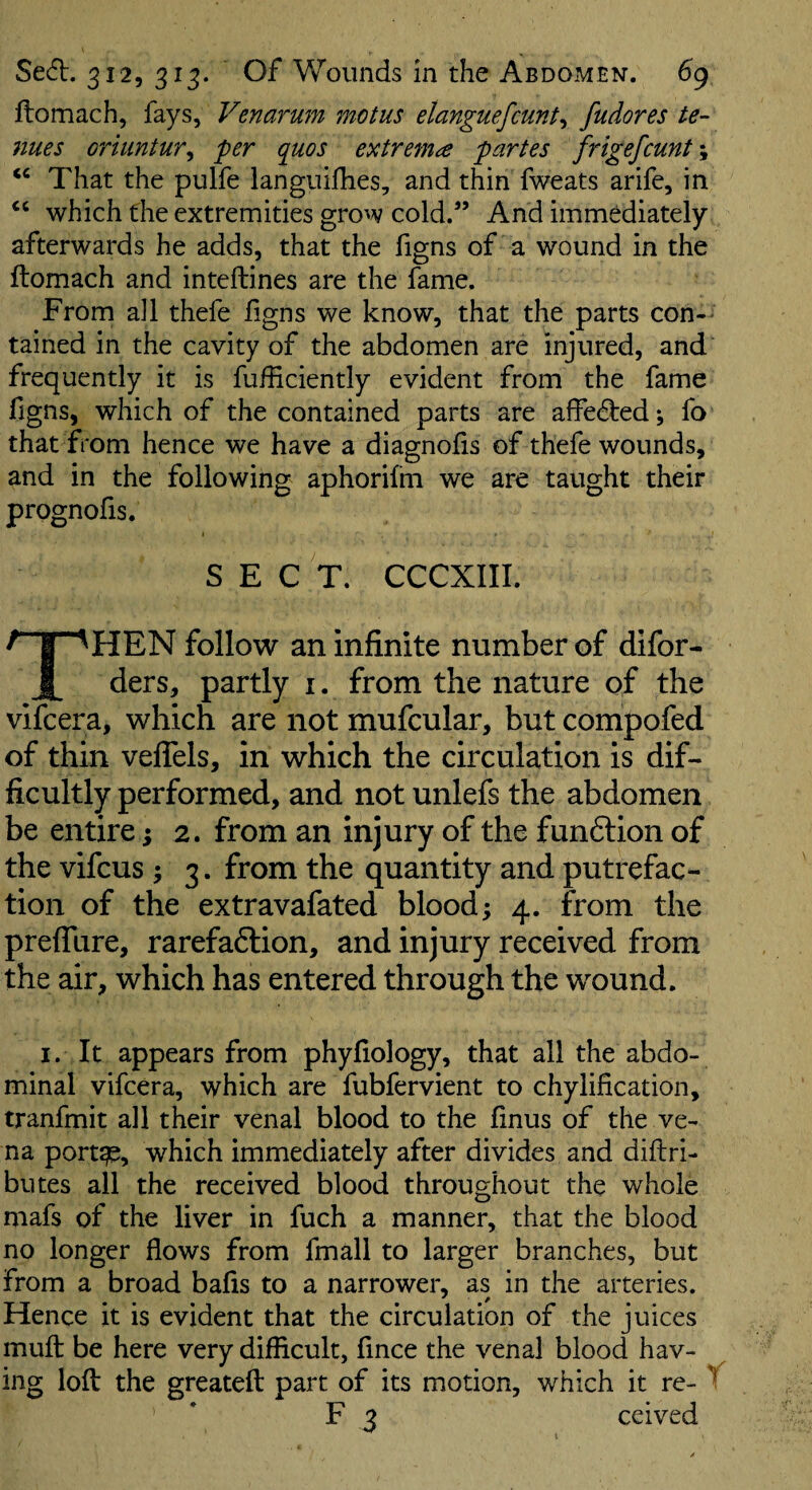 ftomach, fays, Venarum motus elanguefcunt^ fudores te¬ nues oriuntur^ per quos extreme partes frigefcunt\ That the pulfe languifhes, and thin fweats arife, in which the extremities grow cold.” And immediately afterwards he adds, that the figns of a wound in the ftomach and inteftines are the fame. From all thefe figns we know, that the parts con-' tained in the cavity of the abdomen are injured, and frequently it is fufticiently evident from the fame figns, which of the contained parts are affe(fted; fo that from hence we have a diagnofis of thefe wounds, and in the following aphorifm we are taught their prognofis. I SECT. CCCXIII. / follow an infinite number of difor- i ders, partly i. from the nature of the vifcera, which are not mufcular, but compofed of thin velTels, in which the circulation is dif¬ ficultly performed, and not unlefs the abdomen be entire; 2. from an injury of the funftion of the vifcus ; 3. from the quantity and putrefac¬ tion of the extravafated blood; 4. from the prefllire, rarefaftion, and injury received from the air, which has entered through the wound. I. It appears from phyfiology, that all the abdo¬ minal vifcera, which are fubfervient to chylification, tranfmit all their venal blood to the finus of the ve¬ na port^, which immediately after divides and diftri- butes all the received blood throughout the whole mafs of the liver in fuch a manner, that the blood no longer flows from fmall to larger branches, but from a broad balls to a narrower, as in the arteries. Hence it is evident that the circulation of the juices muft be here very difficult, fince the venal blood hav¬ ing loft the greateft part of its motion, which it re- ^ F 3 ceived