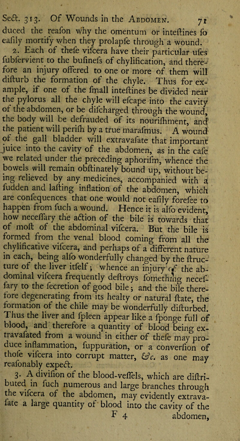 duced the reafon why the omentum or inteftines fo eafily mortify when they prolapfe through a wound. 2. Each of th'efe vifcera have their particular ufes fubfervient to the bufmefs of chylification, and there¬ fore an injury offered to one or more of them will difturb the formation of the chyle. Thus for ex¬ ample, if one of the fmall inteftines be divided near the pylorus all the chyle will efcape into the cavity of the abdomen, or be difcharged through the wound, the body will be defrauded of its nouriftiment, and the patient will perifh by a true marafmus. A wound of the gall bladder will extravafate that important juice into the cavity of the abdomen, as in the cafe we related under the preceding aphorifm, whence the bowels will remain obftinately bound up, without be¬ ing relieved by any medicines, accompanied with a fudden and lafting inflation of the abdomen, which are confequences that one would not eafily forefee to happen from fuch a wound. Hence it is alfo evident, how neceftary the adion of the bile is towards that of moft of the abdominal vifcera. But the bile is formed fwm the venal blood coming from all the chylificative vifcera, and perhaps of a different nature in each, being alfo wonderfully changed by the ftruc- ture of the liver itfelf; whence an injury r*f the ab¬ dominal vifcera frequently deftroys fomethnig necef- fary to the fecretion of good bile; and the bile there¬ fore degenerating from its healty or natural ftate, the formation of the chile may be wonderfully difturbed. Thus the liver and fpleen appear like a fponge full of blood, and 'therefore a quantity of blood being ex- travafated from a wound in either of thele may pro¬ duce inflammation, fuppuration, or a converfion of thofe vifcera into corrupt matter, &c. as one may reafonably exped. 3. A divifion of the blood-veffels, which are diftri- buted in fuch numerous and large branches throuo'h the vifcera or the abdomen, may evidently extrava¬ fate a large quantity of blood into the cavity of the ^ 4 abdomen.