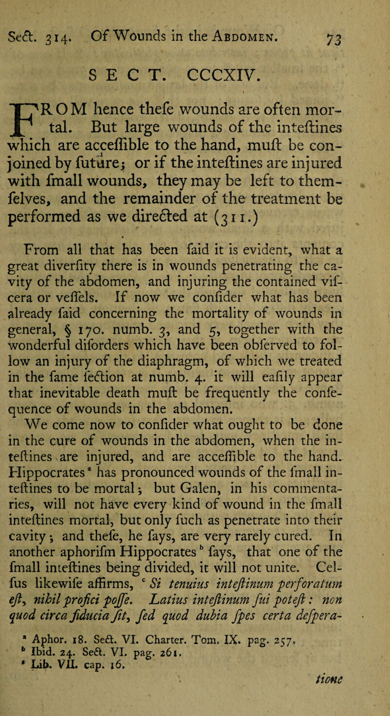 SECT. CCCXIV. I From hence thefe wounds are often mor¬ tal. But large wounds of the inteftines which are acceflible to the hand, mull be con¬ joined by future; or if the inteftines are injured with fmall wounds, they may be left to them- felves, and the remainder of the treatment be performed as we direfted at (311.) From all that has been faid it is evident, what a great diverfity there is in wounds penetrating the ca¬ vity of the abdomen, and injuring the contained vif- cera or veffels. If now we confider what has been already faid concerning the mortality of wounds in general, § 170. numb. 3, and 5, together with the wonderful diforders which have been obferved to fol¬ low an injury of the diaphragm, of which we treated in the fame fedlion at numb. 4. it will eafily appear that inevitable death muft be frequently the confe- quence of wounds in the abdomen. We come now to confider what ought to be done in the cure of wounds in the abdomen, when the in¬ teftines are injured, and are accefiible to the hand. Flippocrates * has pronounced wounds of the fmall in¬ teftines to be mortal *, but Galen, in his commenta¬ ries, will not have every kind of wound in the fmall inteftines mortal, but only fuch as penetrate into their cavity *, and thefe, he fays, are very rarely cured. In another aphorifm Hippocrates ^ fays, that one of the fmall inteftines being divided, it will not unite. Cel- fus likewife affirms,  Si tenuius inteftinum perforatum eji^ nihil profici pojfe, Latins intefiinum fui poteft: non quod circa fiducia Jit^ fed quod duhia fpes certa defpera- * Aphor. 18. Sedl. VI. Charter. Tom. IX. pag. 257, ** Ibid. 24. Seft. VI. pag. 261. • Lih. VII. cap. 16, tiofic