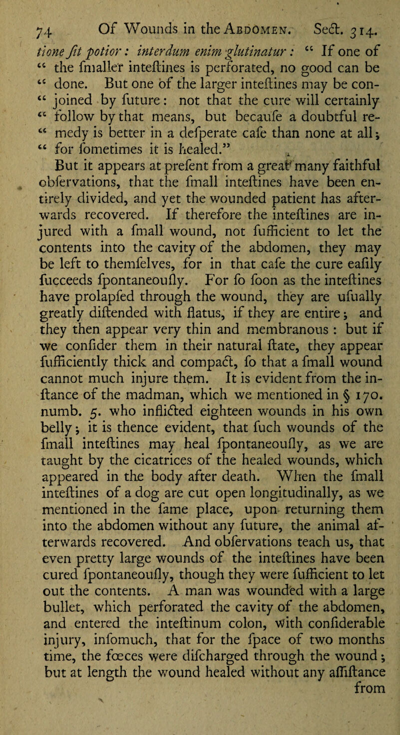 potior: interdum enim 'glutinatur: If one of the fniallef inteflines is perforated, no good can be done. But one of the larger inteflines may be con- ‘‘ joined by future: not that the cure will certainly follow by that means, but becaufe a doubtful re- medy is better in a defperate cafe than none at all; ‘‘ for fometimes it is healed.” But it appears at prefent from a great' many faithful obfervations, that the fmall inteftines have been en¬ tirely divided, and yet the wounded patient has after¬ wards recovered. If therefore the inteftines are in¬ jured with a fmall wound, not fufftcient to let the contents into the cavity of the abdomen, they may be left to themfelves, for in that cafe the cure eafily fucceeds fpontaneoufty. For fo foon as the inteftines have prolapfed through the wound, they are ufually greatly diftended with flatus, if they are entire; and they then appear very thin and membranous: but if we confider them in their natural ft ate, they appear fufliciently thick and compact, fo that a fmall wound cannot much injure them. It is evident from the in- ftance of the madman, which we mentioned in § 170. numb. 5. who inflicted eighteen wounds in his own belly \ it is thence evident, that fuch wounds of the fmall inteftines may heal fpontaneoufly, as we are taught by the cicatrices of the healed wounds, which appeared in the body after death. When the fmall inteftines of a dog are cut open longitudinally, as we mentioned in the fame place, upon returning them into the abdomen without any future, the animal af¬ terwards recovered. And obfervations teach us, that even pretty large wounds of the inteftines have been cured fpontaneoufly, though they were fuificient to let out the contents. A man was wounded with a large bullet, which perforated the cavity of the abdomen, and entered the inteftinum colon, v?ith conflderable injury, infomuch, that for the fpace of two months time, the foeces were difcharged through the wound; but at length the wound healed without any afliftance from