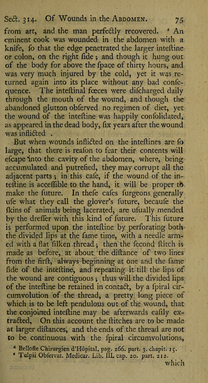 from art, and the man perfedly recovered. ** An eminent cook was woundedi in the abdomen with a knife, fo that the edge penetrated the larger inteftine or colon, on the right fide ; and though it hung out of the body for above the fpace of thirty hours, and was very much injured by the cold, yet it was re¬ turned again into its place without any bad confe- quence. The inteftinal foeces were difcharged daily through the mouth of the wound, and though the abandoned glutton obferved no regimen of diet, yet the wound of the inteftine was happily confolidated, as appeared in the dead body, fix years after the wound was inflided . But when wounds inflifled on the inteftines are fo large, that there is reafon to fear their contents will efcape into the cavity of the abdomen, where, being accumulated and putrefied, they may corrupt all the adjacent parts; in this cafe, if the wound of the in¬ teftine is acceflible to the hand, it will be proper to make the future. In thefe cafes furgeons generally ufe what they call the glover’s future, becaufe the ftdns of animals being lacerated, are ufually mended by the drefter with this kind of future. This future is performed upon the inteftine by perforating both the divided lips at the fame time, with a needle arm¬ ed with a flat filken thread j then the fecond ftitch is made as before, at about, the diftance of two lines from the firft, always beginning at one and the fame fide of the inteftine, and repeating it till the lips of the wound are contiguous *, thus will the divided lips of the inteftine be retained in contadt, by a fpiral cir¬ cumvolution of the thread, a pretty long piece of which is to be left pendulous out of the wound, that the conjoined inteftine may be afterwards eafily ex- tradled. On this account the ftitches are to be made at larger diftances, and the ends of the thread are not to be continuous with the fpiral circumvolutions, ** Bellofte Chirurgien d’Hopital, pag. 266. part. 3. chapit. 15. * Tulpii Oblervat. Medicar. Lib. Ill, cap. 20. part. 212. which