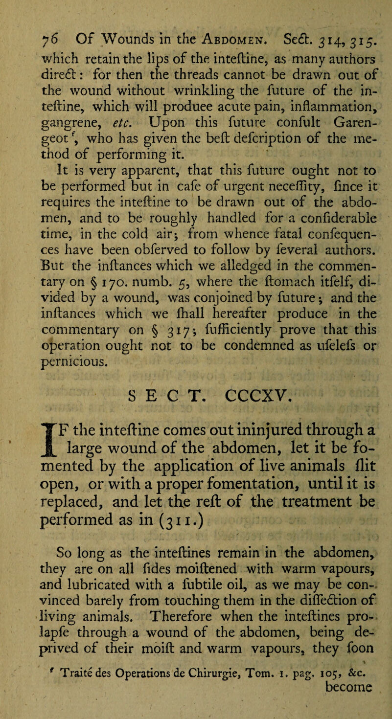 which retain the lips of the intefline, as many authors dire6l: for then the threads cannot be drawn out of the wound without wrinkling the future of the in- telline, which will produce acute pain, inflammation, gangrene, eU. Upon this future confult Garen- geot who has given the befl: defcription of the me¬ thod of performing it. It is very apparent, that this future ought not to be performed but in cafe of urgent necefllty, flnce it requires the inteftine to be drawn out of the abdo¬ men, and to be roughly handled for a confiderabie time, in the cold air; from whence fatal confequen- ces have been obferved to follow by feveral authors. But the inflances which we alledged in the commen¬ tary on § 170. numb. 5, where the flomiach itfelf, di¬ vided by a wound, was conjoined by future; and the inflances which we fliall hereafter produce in the commentary on §317; fufflciently prove that this operation ought not to be condemned as ufelefs or pernicious. SECT. CCCXV, IF the intefline conies out ininjured through a large wound of the abdomen, let it be fo¬ mented by the application of live animals flit open, or with a proper fomentation, until it is replaced, and let the reft of the treatment be performed as in (311.) So long as the inteflines remain in the abdomen, they are on all fides moiftened with warm vapours, and lubricated with a fubtile oil, as we may be con¬ vinced barely from touching them in the diflTediion of • living animals. Therefore when the inteflines pro- lapfe through a wound of the abdomen, being de¬ prived of their moifl and warm vapours, they foon ^ Traitedes Operations de Chirurgie, Tom. i. pag. 105, &c. become