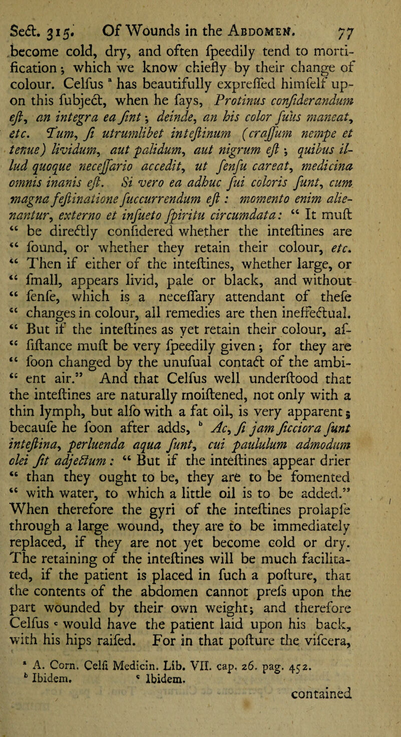 become cold, dry, and often fpeedily tend to morti¬ fication *, which we know chiefly by their change of colour. Celfus “ has beautifully exprefied himfelf up¬ on this fubject, when he fays, Protinus confiderandum eji^ an Integra ea fint; deinde^ an his color funs mancat^ etc. fi utrumlibet inteftinum (crajfum nempe et tenue) lividum^ aut palidum., aut nigrum eji j quihus il- lud quoq^ue necejfario accedit^ ut fenfu careat^ medicina omnis inanis eft. Si vero ea adhuc fui coloris funt., cum. magna feftinatione fuccurrendum eft : momenta enim alie- nantur.y externo et infueto fpiritu circumdata: “ It mufl: be direflly confldered whether the inteflines are ‘‘ found, or whether they retain their colour, etc. ‘‘ Then if either of the inteftines, whether large, or “ fmall, appears livid, pale or black, and without ‘‘ fenfe, which is a necelfary attendant of thefe changes in colour, ail remedies are then ineffeftuah But if the inteftines as yet retain their colour, af- ‘‘ fiftance muft be very fpeedily given *, for they are foon changed by the unufual contact of the ambi- ‘‘ ent air.” And that Celfus well underftood that the inteftines are naturally rnoiftened, not only with a thin lymph, but alfo with a fat oil, is very apparent 5 becaufe he foon after adds, fi jam ftcciora funt inteftina^ perluenda aqua funt., cui paululum admodum olei fit adjebium: “ But if the inteftines appear drier ‘‘ than they ought to be, they are to be fomented “ with water, to which a little oil is to be added.” When therefore the gyri of the inteftines prolapfe through a large wound, they are to be immediately replaced, if they are not yet become cold or dry. The retaining of the inteftines will be much facilita¬ ted, if the patient is placed in fuch a pofture, that the contents of the abdomen cannot prefs upon the part wounded by their own weight; and therefore Celfus ' would have the patient laid upon his back, with his hips raifed. For in that pofture the vifcera, ‘ A. Corn. Celfi Medicin. Lib, VIL cap, 26, pag. 452. ** Ibidem. ' Ibidem. contained