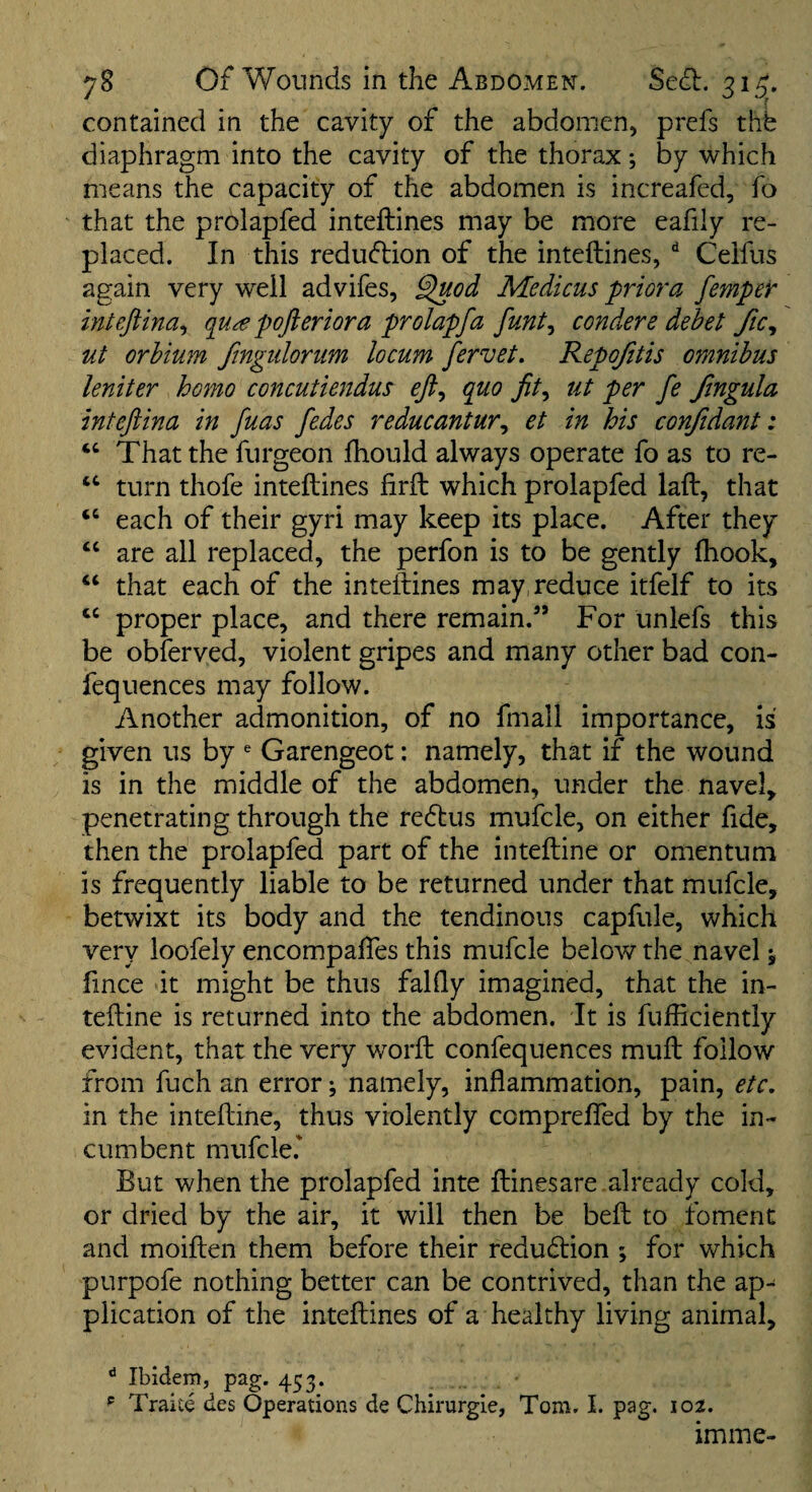 contained in the cavity of the abdomen, prefs thfe diaphragm into the cavity of the thorax; by which means the capacity of the abdomen is increafed, fo ' that the prolapfed inteftines may be more eafily re¬ placed. In this reduction of the inteftines, ^ Ceifus again very well advifes, ^od Medicus priora fempeV inteftina^ qu^e pojleriora prolapfa funt^ condere debet Jic, ut orhium fmgiilorum locum fervet. Repojitis omnibus leniter homo concutiendus efi^ quo ut per fe Jlngula intefiina in fuas fedes reducantur^ et in his confidant: That the furgeon fhould always operate fo as to re- “ turn thofe inteftines firft which prolapfed laft, that “ each of their gyri may keep its place. After they ‘‘ are all replaced, the perfon is to be gently ftiook, ‘‘ that each of the inteftines may,reduce itfelf to its proper place, and there remain.” For unlefs this be obferved, violent gripes and many other bad con- fequences may follow. Another admonition, of no fmall importance, is given us by ^ Garengeot: namely, that if the wound is in the middle of the abdomen, under the navel, penetrating through the redtus mufcle, on either fide, then the prolapfed part of the inteftine or omentum is frequently liable to be returned under that mufcle, betwixt its body and the tendinous capfule, which very loofely encompaftes this mufcle below the navel \ ftnce it might be thus falfly imagined, that the in¬ teftine is returned into the abdomen. It is fufficiently evident, that the very worft confequences muft follow from fuch an error; namely, inflammation, pain, etc, in the inteftine, thus violently comprefled by the in¬ cumbent mufcle.' But when the prolapfed inte ftinesare already cold, or dried by the air, it will then be beft to foment and moiften them before their redudlion ; for which purpofe nothing better can be contrived, than the ap¬ plication of the inteftines of a healthy living animal, ^ Ibidem, pag. 453. ^ Traite des Operations de Chirurgie, Tom. I. pag. 102. iminc-