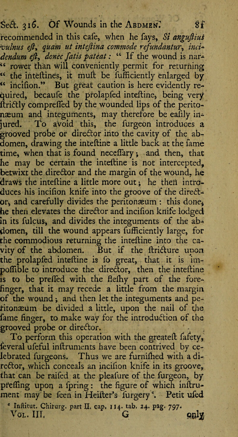 recommended in this cafe, when he fays, Si anguftiui '*vulnus eft^ quam ut inteftina commode refundantur^ ind^ dendum eft^ dond fatis pat eat: “ If the wound is nar-^ rower than will conveniently permit for returning the iriteftines, it muft be fufficiently enlarged by ‘‘ incifion.” But great caution is here evidently re¬ quired, becaufe the pfolapfed inteftine^ being very ftri(51:ly comprelfed by the wounded lips of the perito¬ naeum and integuments, may therefore be eafily in¬ jured. To avoid this, the furgeon introduces a grooved probe of dire6tor into the cavity of the ab¬ domen, elrawing the inteftine a little back at the fame time^ when that is found necelTary; and then, that he may be certain the inteftine is not intercepted, betwixt the dire6tor and the margin of the wound, he dravfs the inteftine a little more out; he theft intro¬ duces his incifion knife into the groove of the direfl- Otj and carefully divides the peritonaeum : this done^ he then elevates the director and incifion knife lodged in its fulcuSj and divides the integuments of the ab¬ domen, till the wound appears fufficiently large, for the commodious returning the inteftine into the ca¬ vity of the abdomen. But if the ftri<fture upon the prolapfed inteftine is fo great, that it is im- poffible to introduce the director, then the inteftine is to be prelTed with the fleftiy part of the fore¬ finger, that it may recede a little from the margin of the wound •, and then let the integuments and pe- Htonaeum be divided a little, upon the nail of the fame finger, to make way for the introduflion of the grooved probe or director. To perform this operation with the greateft fafety, feveral ufeful inftruments have been contrived by ce¬ lebrated furgeons. Thus we are furnijfhed with a di¬ rector, which conceals an incifion knife in its groove, that can be raifed at the pleafure of the furgeon, by pfefllng upon a fpring: the figure of which inftru- ment may be feen in Heifter’s furgery^ Petit ufed * Inftitut. Chirurg. part II. cap, 114. tab. 24. pag, 797* VoL. Ill, G
