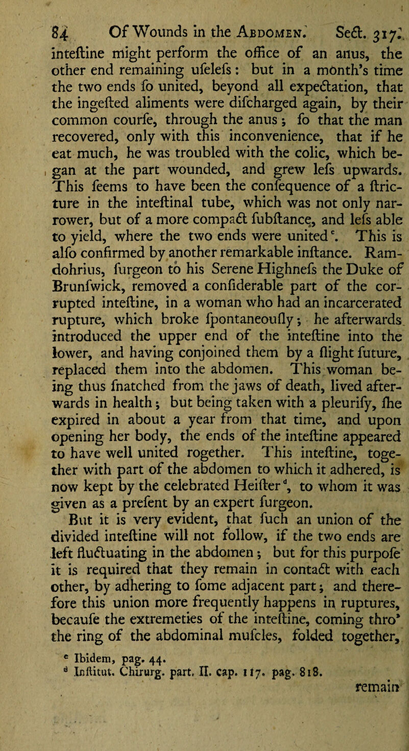 inteftine might perform the office of an anus, the other end remaining ufelefs: but in a month’s time the two ends fo united, beyond all expedation, that the ingefted aliments were difcharged again, by their common courfe, through the anus ; fo that the man recovered, only with this inconvenience, that if he eat much, he was troubled with the colic, which be- , gan at the part wounded, and grew leis upwards. This feems to have been the confequence of a ftric- ture in the inteftinal tube, which was not only nar¬ rower, but of a more compad fubftance, and lefs able to yield, where the two ends were united ^ This is alfo confirmed by another remarkable inftance. Ram- dohrius, furgeon to his Serene Highnefs the Duke of Briinfwick, removed a confiderable part of the cor¬ rupted inteftine, in a woman who had an incarcerated rupture, which broke fpontaneoufly; he afterwards, introduced the upper end of the inteftine into the lower, and having conjoined them by a flight future, replaced them into the abdomen. This woman be¬ ing thus fnatched from the jaws of death, lived after¬ wards in health; but being taken with a pleurify, flie expired in about a year from that time, and upon opening her body, the ends of the inteftine appeared to have well united Together. This inteftine, toge¬ ther with part of the abdomen to which it adhered, is now kept by the celebrated Heifter to whom it was given as a prefent by an expert furgeon. But it is very evident, that fuch an union of the divided inteftine will not follow, if the two ends are left ftuduating in the abdomen; but fpr this purpofe it is required that they remain in contact with each other, by adhering to fome adjacent part; and there¬ fore this union more frequently happens in ruptures, becaufe the extremeties of the inteftine, coming thro* the ring of the abdominal mufcles, folded together, * Ibidem, pag. 44. ^ Inftitut. Chirurg. part, II. cap. 117. pag, 818. remain