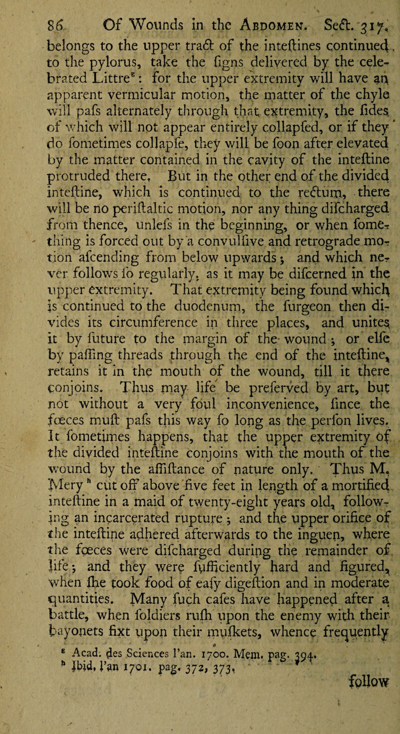 belongs to the upper tra6t of the inteftines continued , to the pylorus, take the figns delivered by the cele¬ brated Littre®: for the upper extremity will have at> apparent vermicular motion, the matter of the chyle will pafs alternately through that; ej^tremity, the fides, of which will not appear entirely collapfed, or if they * do fometimes collapfe, they will be foon after elevated by the matter contained in the cavity of the inteftine protruded there, But in the other end of the divided inteftine, which is continued to the reftum, there will be no periftaltic motion, nor any thing difcharged from thence, unlefs in the beginning, or when fome- thing is forced out by a convuUive and retrograde mo¬ tion afeending from below upwards *, and which ne¬ ver follotvs fo regularly, as it may be difeerned in the upper extremity. That extremity being found which is continued to the duodenum, the furgeon then di¬ vides its circumference in three places, and unites it by future to the margin of the- wound ♦, or elfc by pafting threads through the end of the inteftine^ retains it in the mouth of the wound, till it there conjoins. Thus may life be preferved by art, but not without a very foul inconvenience, fince the faeces muft pafs this way fo long as the perfon lives. It fometimes happens, that the upper extremity of the divided inteftine conjoins with the mouth of the wound by the aftiftance of nature only. Thus M. Mery cut off above five feet in length of a mortified inteftine in a maid of twenty-eight years old, follow¬ ing an incarcerated rupture ; and the upper orifice of the inteftine adhered afterwards to the ingiien, where the fgeces were difcharged during the remainder of life*, and they were fufftciently hard and figured, when fhe took food of eafy digeftion and in moderate quantities. Many fuch cafes have happened after a battle, when foldiers rufh upon the enemy with their bayonets fixt upon their mufkets, whence frequently ® Acad. 4es Sciences Tan. 1700. Mem. pag. ■■ Jbid, J’an 1701. pag. 372, 373, follow