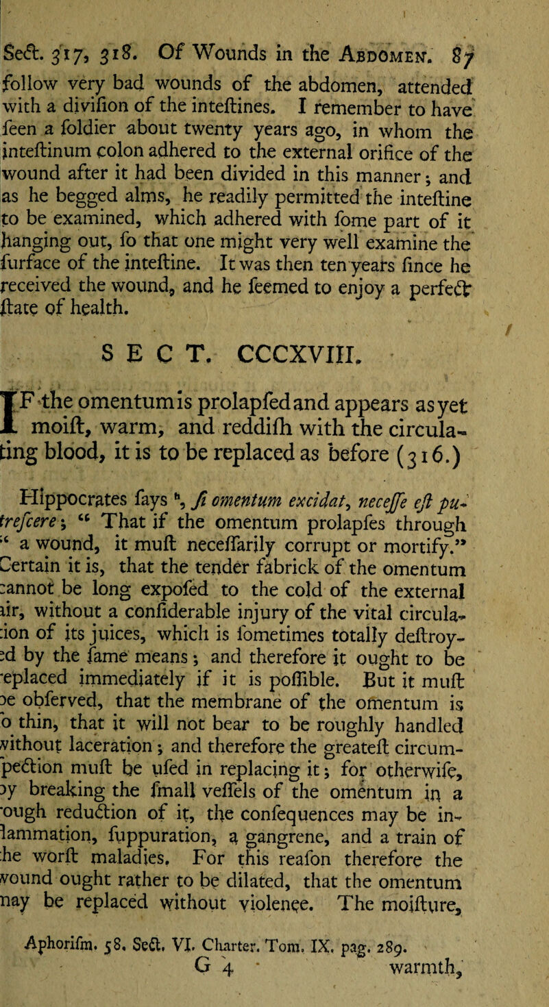 follow very bad wounds of the abdomen, attended with a divifion of the inteftines. I remember to have feen a foldier about twenty years ago, in whom the inteftinum colon adhered to the external orifice of the wound after it had been divided in this manner; and as he begged alms, he readily permitted the inteftine to be examined, which adhered with fome part of it hanging out, fb that one might very well examine the furface of the inteftine. It was then ten years fince he received the wound, and he feemed to enjoy a perfect ftate of health. SECT. CCCXVIIL .. - ■ > IF the omentum Is prolapfedand appears as yet moift, warm, and reddiflh with the circula¬ ting blood, it is to be replaced as before (316.) Hippocrates fays \ fi omentum exddat^ necejfe efl pu^ trefcere; That if the omentum prolapfes through a wound, it muft neceftarily corrupt or mortify.’* Certain it is, that the tender fabrick of the omentum :annot be long expofed to the cold of the external lir, without a conftderable injury of the vital circular ion of its juices, which is Ibmetimes totally deftroy«. ^d by the fame means; and therefore it ought to be ■eplaced immediately if it is poflible. But it muft 3e obferved, that the membrane of the omentum is b thin, that it will not bear to be roughly handled without laceration; and therefore the greateft circum- peftion muft be ufed in replacing it; for otherwife, 3y breaking the fmall veftels of the omentum in a ’ough redud:ion of it, the confequences may be in- 1 animation, fuppuration, a gangrene, and a train of he worft maladies, For this reafon therefore the vound ought rather to be dilated, that the omentum nay be replaced without yiolenee. The moifture, Aphorifm. 58. Seft. VI. Clmrter. Tom. IX, pajj. 289. G 4 • warmth.