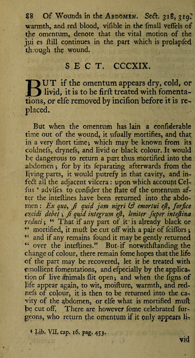 warmth, and red blood, vifible in the fmall yeffels of the omentum, denote that the vital motion of the jyi es ftill continues in the part which is prolapfed through the wound, SECT, CCCXIX, But if the omentum appears dry, cold, or livid, it is to be firft treated with fomenta¬ tions, or elfe removed by incilion before it is re-. But when the omentum has lain a confiderable time out of the wound, it ufually mortifies, and that in a very fhort time; which may be known from its coldnefs, drynefs, and livid or black colour. It would be dangerous to return a part thus mortified into the abdomen; for by its feparating afterwards from the living parts, it would putrefy in that cavity, and in- fe6b all the adjacent vifcera: upon which account Cel- fus advifes to cpnfider the ftate of the pmentum af¬ ter the inteftines have been returned into .the abdo¬ men : Ex quq^ ft quid jam nigri emortui forfice (xcidi dehet; f quid integrum lenit^r fuper intejiina redud\ “ That if any part of it'i§ already black or mortified, it muft be cut pff with a pair of fciflbrs; and if any remains found it may be gently returned oyer the inteftines.” But* if notwithftanding the change of colour, there remain fome hopes that the life cf the part may be recovered, let it be treated with emollient fomentations, and efpecially by the applicar tipn of live animals flit open; and when the figns of }ife appear again, to wit, moifture, warmth, and red- nefs of colour, it is then tp be returned into the car vity of the abdomen, or elfe what is mortified muft be cut off, There are however fome celebrated fur- geons, who return the omentum if it only appears li-. * Lib. yil, cap, x6, pag, 453, vid