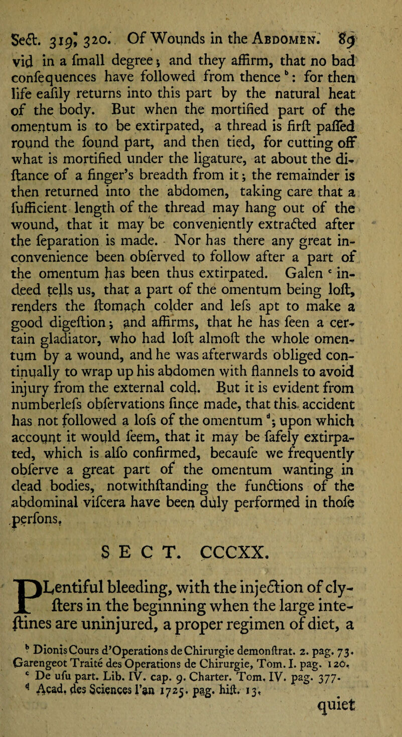 vid in a fmall degree», and they affirm, that no bad confequences have followed from thence **: for then life eafily returns into this part by the natural heat of the body. But when the mortified part of the omentum is to be extirpated, a thread is firft pafled round the found part, and then tied, for cutting off what is mortified under the ligature, at about the di- fiance of a finger’s breadth from it; the remainder is then returned into the abdomen, taking care that a fufficient length of the thread may hang out of the wound, that it may be conveniently extracted after the feparation is made. Nor has there any great in¬ convenience been obferved to follow after a part of the omentum has been thus extirpated. Galen in¬ deed tells us, that a part of the omentum being loft, renders the ftomaph colder and lefs apt to make a good digeftion; and affirms, that he has feen a cer¬ tain gladiator, who had loft almoft the whole omen¬ tum by a wound, and he was afterwards obliged cor^ tinually to wrap up his abdomen with flannels to avoid injury from the external cold. But it is evident from numberlefs obfervations fince made, that this, accident has not followed a lofs of the omentum upon which account it would feem, that it may be fafely extirpa¬ ted, which is alfo confirmed, becaufe we frequently obferve a great part of the omentum wanting in dead bodies, notwithftanding the fun6tions of the abdominal vifcera have been duly perforn^ed in thofe ,perfons, SECT. CCCXX. Plentiful bleeding, with the injedlion of cly- fters in the beginning when the large inte- ftines are uninjured, a proper regimen of diet, a ^ DionisCours d’Operations deChirurgie demonftrat. 2. pag. 73. Garengeot Traite des Operations de Chirurgie, Tom. I. pag. 126, ' De ufu part. Lib. IV. cap. 9. Charter. Tom. IV. pag. 377. ** Acad, des Sciences fan 1725. pag. hift. 13, quiet