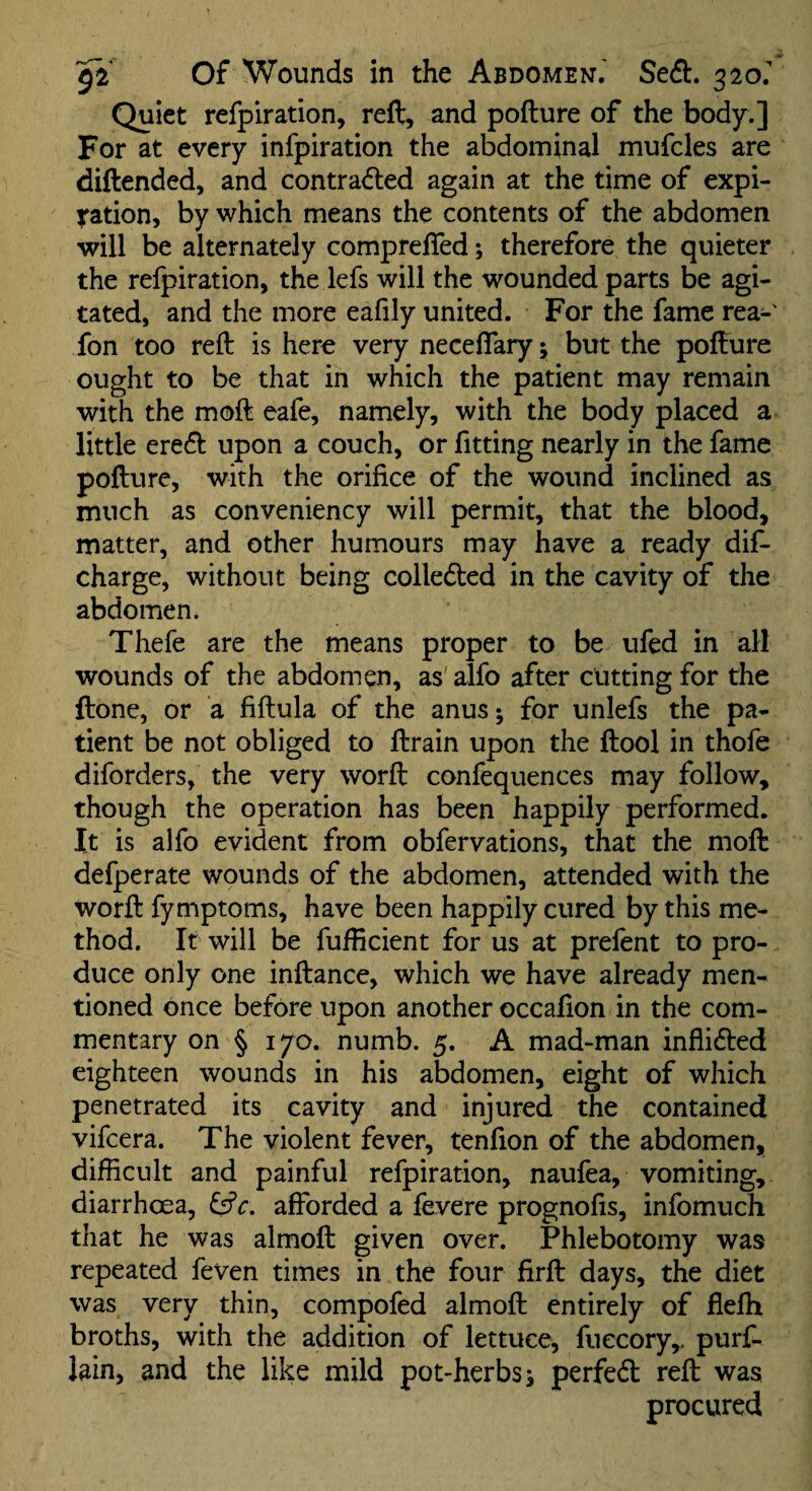 Quiet refpiration, reft, and pofture of the body.] For at every infpiration the abdominal mufcles are diftended, and contraded again at the time of expl¬ oration, by which means the contents of the abdomen will be alternately compreffed; therefore the quieter the refpiration, the lefs will the wounded parts be agi¬ tated, and the more eafily united. For the fame rea-' fon too reft is here very neceflary; but the pofture ought to be that in which the patient may remain with the moft eafe, namely, with the body placed a little erecft upon a couch, or fitting nearly in the fame pofture, with the orifice of the wound inclined as much as conveniency will permit, that the blood, matter, and other humours may have a ready dif- charge, without being colleded in the cavity of the abdomen. Thefe are the means proper to be ufed in all wounds of the abdomen, as' alfo after cutting for the ftone, or a fiftula of the anus-, for unlefs the pa¬ tient be not obliged to ftrain upon the ftool in thofe diforders, the very worft confequences may follow, though the operation has been happily performed. It is alfo evident from obfervations, that the moft defperate wounds of the abdomen, attended with the worft fymptoms, have been happily cured by this me¬ thod. It will be fufficient for us at prefent to pro¬ duce only one inftance, which we have already men¬ tioned once before upon another occafion in the com¬ mentary on § 170. numb. 5. A mad-man inflidted eighteen wounds in his abdomen, eight of which penetrated its cavity and injured the contained vifcera. The violent fever, tenfion of the abdomen, difficult and painful refpiration, naufea, vomiting, diarrhoea, afforded a fevere prognofis, infomuch that he was almoft given over. Phlebotomy was repeated feven times in the four firft days, the diet was very thin, compofed almoft entirely of flefh broths, with the addition of lettuce, fiiecory,, purf- lain, and the like mild pot-herbs j perfedl reft was procured