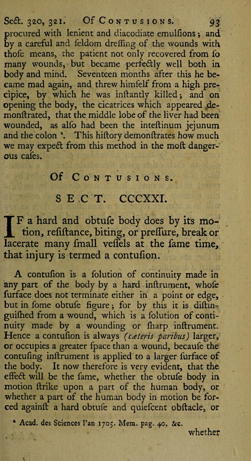procured with lenient and diacodiate emulfions and by a careful and feldom drelTing of the wounds with thofe means, the patient not only recovered from fo many wounds, but became perfedlly well both in body and mind. Seventeen months after this he be- earne mad again, and threw himfelf from a high pre¬ cipice, by which he was inilantly killed; and on opening the body, the cicatrices which appeared ,de- monftrated, that the middle lobe of the liver had been wounded, as alfo had been the inteftinum jejunum and the colon This hiftorv demonftrates how much we may exped from this method in the moft danger¬ ous cafes. Of Contusions. SECT. CCCXXI. IF a hard and obtufe body does by its mo¬ tion, reliftance, biting, or prefTure, break or lacerate many fmall veflels at the fame time, that injury is termed a contufion. A contufion is a folution of continuity made in any part of the body by a hard inftrument, whofe furface does not terminate either in a point or edge, but in fome obtufe figure; for by this it is diftin- guilhed from a wound, which is a folution of conti¬ nuity made by a wounding or fliarp inftrument. Hence a contufion is always (cateris paribus) larger, or occupies a greater fpace than a wound, becaufe the contufing inftrument is applied to a larger furface of the body. It now therefore is very evident, that the effe<ft will be the fame, whether the obtufe body in motion ftrike upon a part of the human body, or whether a part of the human body in motion be for¬ ced againft a hard obtufe and quiefcent obftacle, or * Acad, dcs Sciences Tan 1705, Mem. pag. 40J, &c. whether