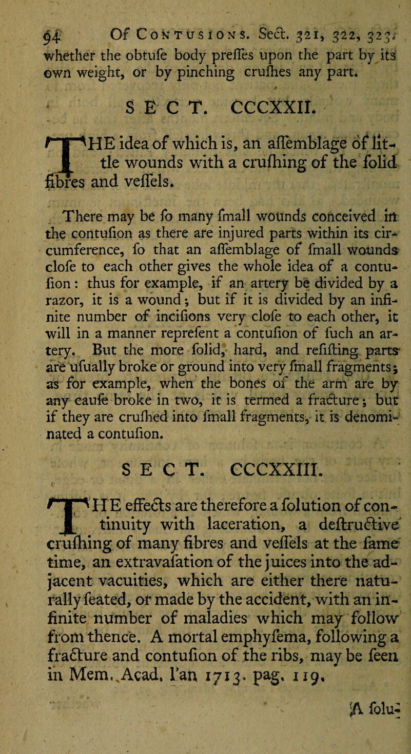 whether the obtufe body prefles upon the part by its own weight, or by pinching cruihes any part* S E C T. CCCXXIL The idea of which is, an afTemblage of lit¬ tle wounds with a crufhing of the fohd nores and veflels. There may be fo many fmall wounds conceived iit the contufion as there are injured parts within its cir* cumference, fo that an afTemblage of fmall wounds clofe to each other gives the whole idea of a contu- lion: thus for example, if an artery be divided by a razor, it is a wound; but if it is divided by an infi¬ nite number of incifions very clofe to each other, it will in a manner reprefent a contufion of fuch an ar¬ tery. But the more folid, hard, and refilling parts are ufually broke or ground into very fmall fragments; as for example, when the bones of the arm are by any eaufe broke in two, it is termed a fradture; but if they are cruflied into fmall fragments, it is denomi¬ nated a contufion. SECT. CCCXXIIL T h e effedls are therefore a folution of con¬ tinuity with laceration, a deftrudtive cruihing of many fibres and veflels at the fame time, an extravalation of the juices into the ad¬ jacent vacuities, which are either there natu¬ rally feated, or made by the accident, with an in¬ finite number of maladies which may follow from thence. A mortal emphyfema, following a frafture and contufion of the ribs, may be feen in Mem,,Acad, Tan 1713. pag, 119, A folu^