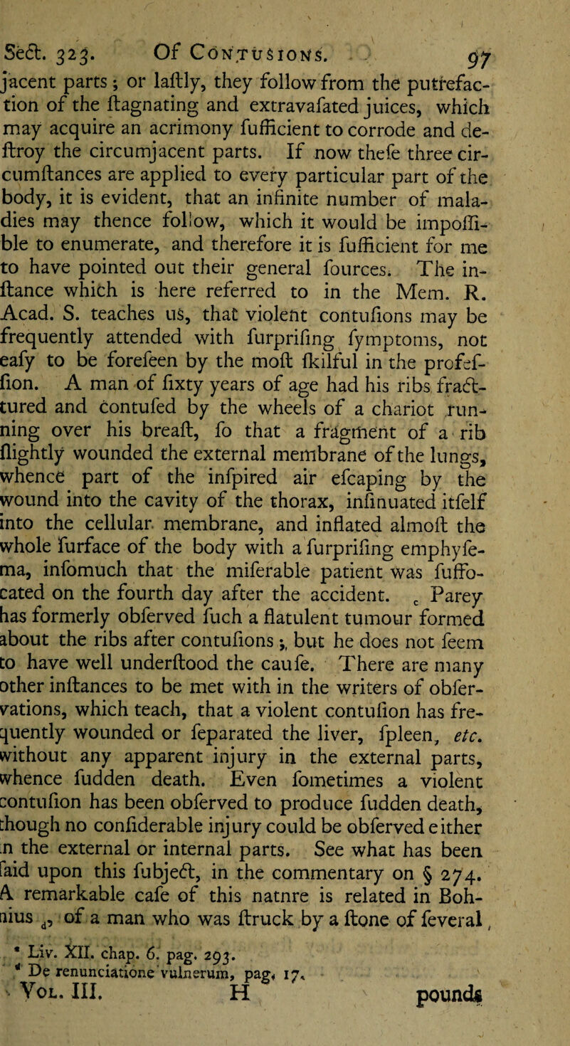 jacent parts; or lallly, they follow from the putrefac¬ tion of the ftagnating and extravafated juices, which may acquire an acrimony fufficient to corrode and de- ftroy the circumjacent parts. If now thefe three cir- cumftances are applied to every particular part of the body, it is evident, that an infinite number of mala¬ dies may thence follow, which it would be impoffi- ble to enumerate, and therefore it is fufficient for me to have pointed out their general fources. The in- ftance which is here referred to in the Mem. R. Acad. S. teaches us, that violent contufions may be frequently attended with furprifing fymptoms, not eafy to be forefeen by the moft fkilful in the profef- fion. A man of fixty years of age had his ribs fra6t- tured and contufed by the wheels of a chariot ,run^ ning over his bread:, fo that a fragment of a rib nightly wounded the external membrane of the lungs, whence part of the infpired air efcaping by the wound into the cavity of the thorax, infmuated itfelf into the cellular membrane, and inflated almofl: the whole furface of the body with a furprifing emphyfe- ma, infomuch that the miferable patient was fuffo- cated on the fourth day after the accident. , Parey has formerly obferved fuch a flatulent tumour formed about the ribs after contufions but he does not feein to have well underftood the caufe. There are many other inftances to be met with in the writers of obfer- vations, which teach, that a violent contufion has fre¬ quently wounded or feparated the liver, fpleen, etc, without any apparent injury in the external parts, whence fudden death. Even fometimes a violent contufion has been obferved to produce fudden death, though no confiderable injury could be obferved either n the external or internal parts. See what has been faid upon this fubjedl, in the commentary on § 274. A. remarkable cafe of this nature is related in Boh- aius of a man who was ftruck by a ftone of fevcral, • Liv. XII. chap. 6. pag. 293. * De renunciatione vuiusrum, pag* 17* VoL. Ill, H poundii