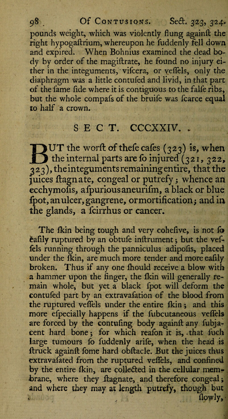 pounds weight, which was violently flung againft the right hypogaftrium, whereupon he fuddenly fell down and expired. When Bohnius examined the dead bo¬ dy by order of the magiftrate, he found no injury ei¬ ther in the integuments, vifcera, or yeflels, only the diaphragm was a little contufed and livid, in that part of the fame fide where it is contiguous to the falfe ribs, but the whole compafs of the bruife was fcarce equal to half a crown. SECT. CCCXXIV. . But the worft of thefe cafes (323) is, when the internal parts are fo injured (321,322, ^23), the integuments remaining entire, that the juices ftagnate, congeal or putrefy; whence an ecchymofis, afpuriousaneurifm, a black or blue fpot, an ulcer, gangrene, or mortification; and in the glands, a fcirrhus or cancer. The Ikin being tough and very cohefive, is not fo tafily ruptured by an obtufe inftrument; but the vef- fels running through the panniculus adipofis, placed under the fkin, are much more tender and more eaflly broken. Thus if any one Ihould receive a blow with a hammer upon the finger, the fkin will generally re¬ main whole, but yet a black fpot will deform the contufed part by an extravafation of the blood from the ruptured veflTels under the entire fkin ; and this more efpecially happens if the fubcutaneous veffels are forced by the contufing body againft any fubja- cent hard bone; for which reafon it is, .that fuch large tumours fo fuddenly arife, when the head is llruck againft feme hard obftacle. But the juices thus extravafated from the ruptured velTels, and confined by the entire fkin, are collected in the cellular mem-, brane, where they ftagnate, and therefore congeal; and where they may at length putrefy, though but , flowly, •