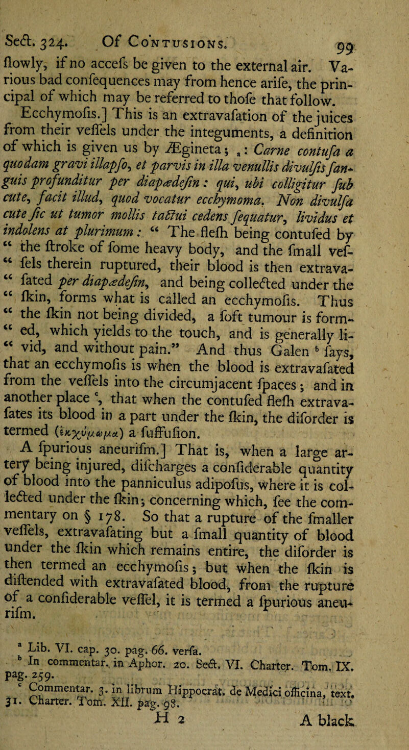 flowly, if no accefs be given to the external air. Va¬ rious bad confeqLienees may from hence arife, the prin¬ cipal of which may be referred to thofe that follow. Ecchymofis.] This is an extravafation of the juices from their velTels under the integuments, a definition of which is given us by ^gineta; ,: Came contufa a ^uodajfi gravi illapfo^ et pavvis in ilia venulUs divuljis fan* guis profmditur per diapadefin: qui, uhi colligitur fub cute^ facit illudy quod vocatur ecchymoma, ISfon divulfa cute ftc ut tumor mollis taSiui cedens fequatur^ lividus et indolens at plurimum“ The flefh being contufed by “ the ftroke of fome heavy body, and the fmall vef- “ fels therein ruptured, their blood is then extrava- fated per diapadeftn., and being colleded under the fkin, forms what is called an ecchymofis. Thus the fkin not being divided, a foft tumour is form- “ ed, which yields to the touch, and is generally li- « vid, and without pain.” And thus Galen fays, that an ecchymofis is when the blood is extravafated from the vefiels into the circumjacent fpaces; and in another place , that when the contufed flefh extrava- fates its blood in a part under the flcin, the diforder is termed a fuffufion. A fpurious aneurifm.J That is, when a large ar¬ tery being injured, difeharges a confiderable quantity of blood into the panniculus adipofus, where it is col- iedted under the fkin; concerning which, fee the com¬ mentary on § 178. So that a rupture of the fmaller vefiels, extravafating but a fmall quantity of blood under the fkin which remains entire, the diforder is then termed an ecchymofis 5 but when the fkin is diflended with extravafated blood, from the rupture of a confiderable vefiel, it is termed a fpurious aneu* rifm. Lib. VI. cap. 30. pag. 66. verfa. In commentar., in Aphor. 20. Sed. VI. Charter. Tom, IX. pag. 259. Commentar. 3. in librum Bippocrat. <3e Medici oflicina, text. 51. Charter. Tom. XII. pag. 98. : ^ V 2 A black