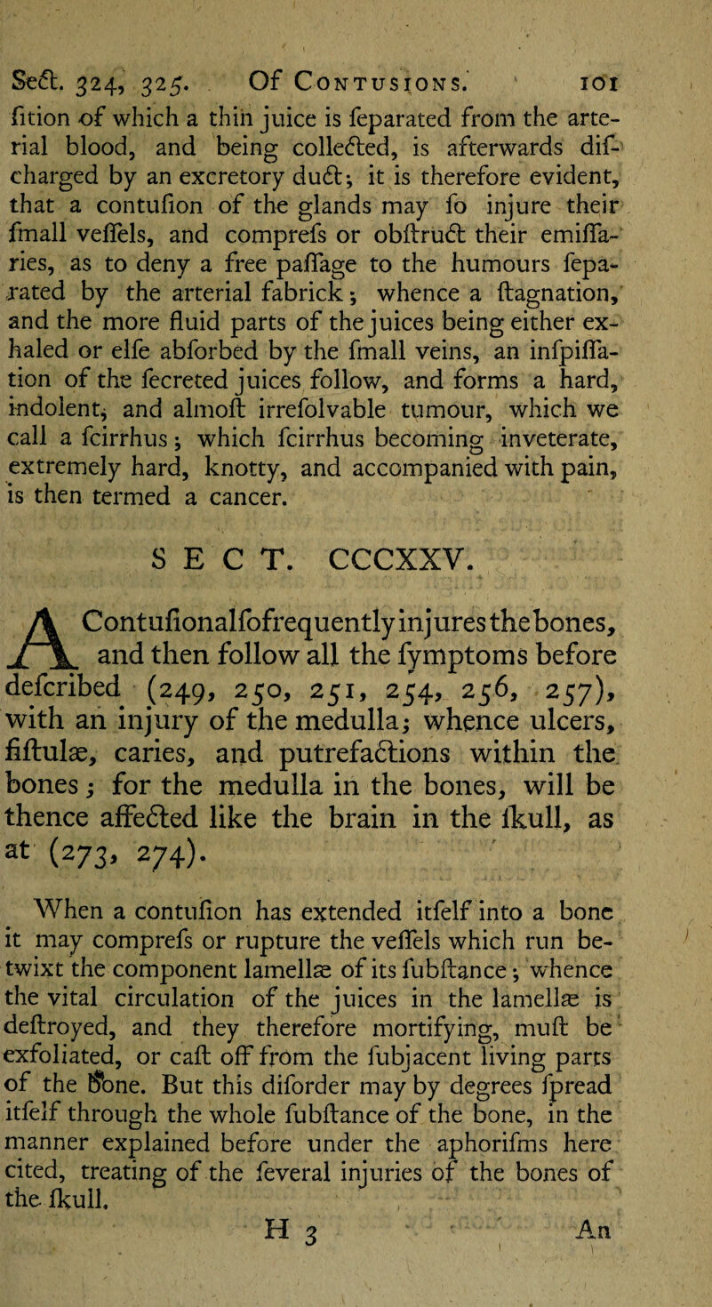fition of which a thin juice is feparated from the arte¬ rial blood, and being collefled, is afterwards dif- charged by an excretory du61:; it is therefore evident, that a contuiion of the glands may fo injure their fmall velfels, and comprefs or obflru^l their emifla- ries, as to deny a free palTage to the humours fepa- rated by the arterial fabrick; whence a ftagnation, and the more fluid parts of the juices being either ex¬ haled or elfe abforbed by the fmall veins, an infpifla- tion of the fecreted juices follow, and forms a hard, indolent^ and almofl: irrefolvable tumour, which we call a fcirrhus; which fcirrhus becoming inveterate, extremely hard, knotty, and accompanied with pain, is then termed a cancer. SECT. CCCXXV. A Contufionalfofrequently injures thebones, and then follow' all the fymptoms before defcribed (249, 250, 251, 254, 256, 257), with an injury of the medulla; whence ulcers, fiftulae, caries, and putrefadlions within the bones; for the medulla in the bones, will be thence affefted like the brain in the Ihull, as at (273, 274). When a contuiion has extended itfelf into a bone it may comprefs or rupture the veflels which run be¬ twixt the component lamells of its fubfliance; whence the vital circulation of the juices in the lamellae is defliroyed, and they therefore mortifying, muft: be exfoliated, or call off from the fubjacent living parts of the ^ne. But this diforder may by degrees fpread itfelf through the whole fubftance of the bone, in the manner explained before under the aphorifms here cited, treating of the feveral injuries of the bones of the ikull. H 3 An