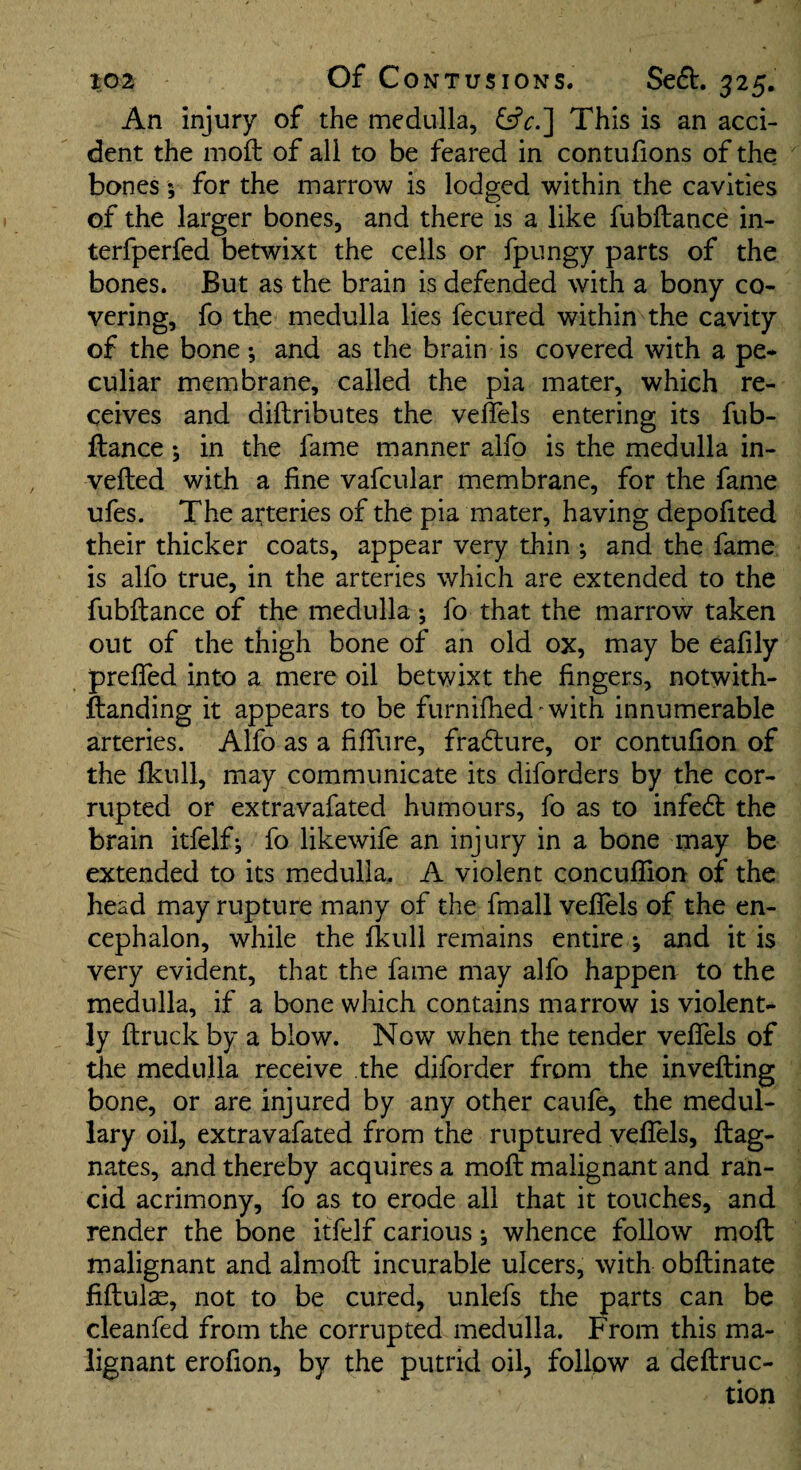 An injury of the medulla, This is an acci¬ dent the moft of all to be feared in contufions of the bones; for the marrow is lodged within the cavities of the larger bones, and there is a like fubftance in- terfperfed betwixt the ceils or fpungy parts of the bones. But as the brain is defended with a bony co¬ vering, fo the medulla lies fecured within the cavity of the bone •, and as the brain is covered with a pe¬ culiar membrane, called the pia mater, which re¬ ceives and diftributes the veflels entering its fub¬ ftance ; in the fame manner alfo is the medulla in- vefted with a fine vafcular membrane, for the fame ufes. The arteries of the pia mater, having depofited their thicker coats, appear very thin ; and the fame is alfo true, in the arteries which are extended to the fubftance of the medulla; fo that the marrow taken out of the thigh bone of an old ox, may be eafily prelfed into a mere oil betwixt the fingers, notwith- ftanding it appears to be furnifhed^witjh innumerable arteries. Alfo as a fiffure, fradure, or contufion of the fkull, may communicate its diforders by the cor¬ rupted or extravafated humours, fo as to infedt the brain itfelf; fo likewife an injury in a bone may be extended to its medulla. A violent concullion of the head may rupture many of the fmall veftels of the en¬ cephalon, while the fkull remains entire ; and it is very evident, that the fame may alfo happen to the medulla, if a bone which contains marrow is violent¬ ly ftruck by a blow. Now when the tender veffels of the medulla receive the diforder from the invefting bone, or are injured by any other caufe, the medul¬ lary oil, extravafated from the ruptured veftels, ftag- nates, and thereby acquires a moft malignant and ran¬ cid acrimony, fo as to erode all that it touches, and render the bone itfelf carious j whence follow moft malignant and almoft incurable ulcers, with obftinate fiftulae, not to be cured, unlefs the parts can be cleanfed from the corrupted medulla. From this ma¬ lignant erofion, by the putrid oil, follow a deftruc-