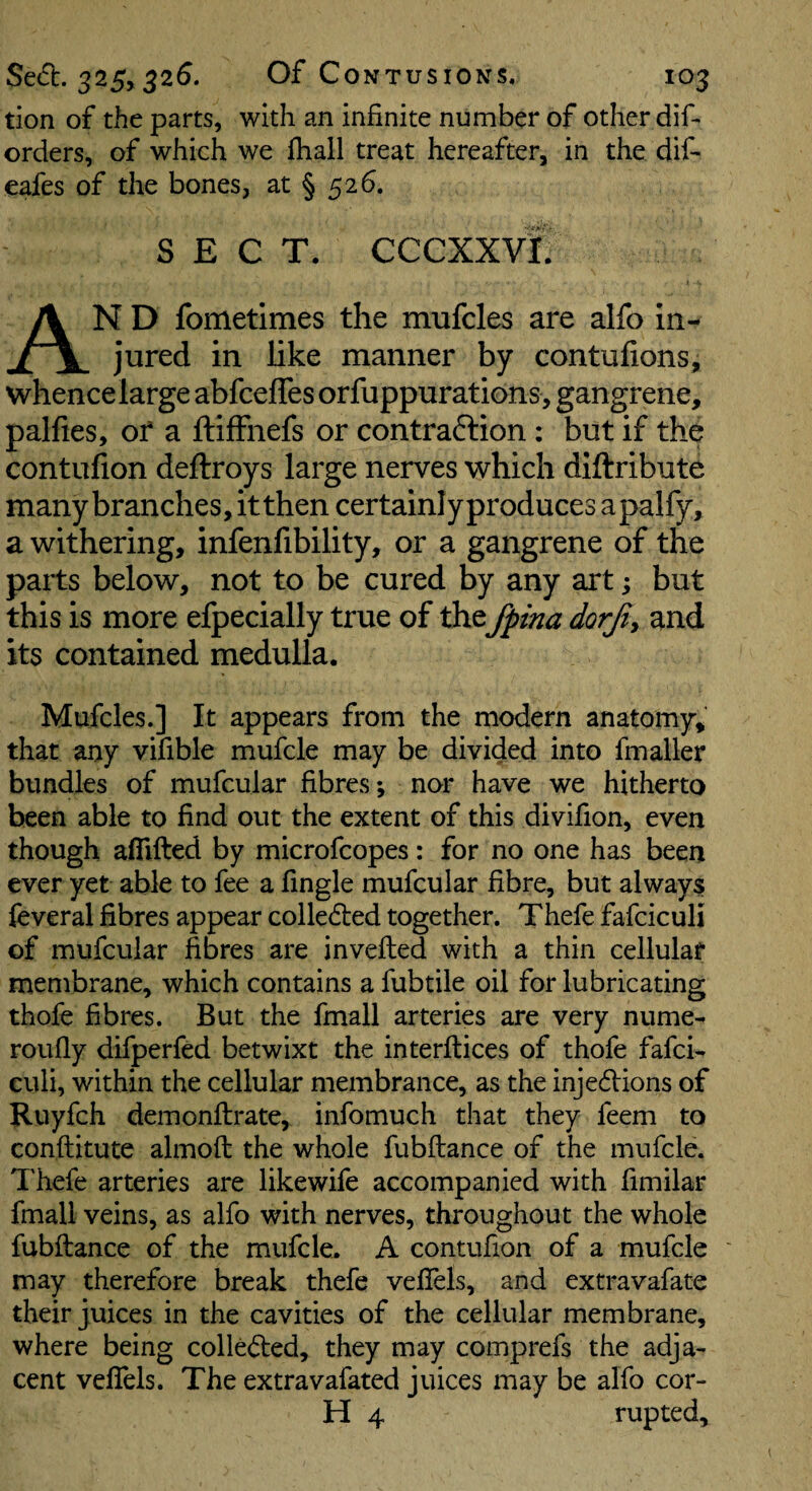 tion of the parts, with an infinite number of other difi orders, of which we fliail treat hereafter, in the dif- eafes of the bones, at § 526, SECT. CCCXXVf! An D fometimes the mufcles are alfo In¬ jured in like manner by contufions, whence large abfceffes orfuppurations , gangrene, palfies, of a ftifFnefs or contraftion : but if the contulion deftroys large nerves which diftribute many branches, itthen certainly produces a paify, a withering, infenfibility, or a gangrene of the parts below, not to be cured by any art; but this is more efpecially true of the fptna dorji^ and its contained medulla. Mufcles.] It appears from the modern anatomy, that any vifible mufcle may be divided into fmaller bundles of mufcular fibres; nor have we hitherto been able to find out the extent of this divifion, even though aflifted by microfcopes: for no one has been ever yet able to fee a fingle mufcular fibre, but always feveral fibres appear colledled together. Thefe fafciculi of mufcular fibres are inveiled with a thin cellular membrane, which contains a fubtile oil for lubricating thofe fibres. But the fmall arteries are very nume- roufiy difperfed betwixt the interftices of thofe fafci¬ culi, within the cellular membrance, as the injedlions of Ruyfch demonftrate, infomuch that they feem to conftitute almoft the whole fubftance of the mufcle. Thefe arteries are likewife accompanied with fimilar fmall veins, as alfo with nerves, throughout the whole fubftance of the mufcle. A contufion of a mufcle may therefore break thefe vefiels, and extravafate their juices in the cavities of the cellular membrane, where being colledled, they may comprefs the adja¬ cent vefiels. The extravafated juices may be alfo cor- H 4 rupted.