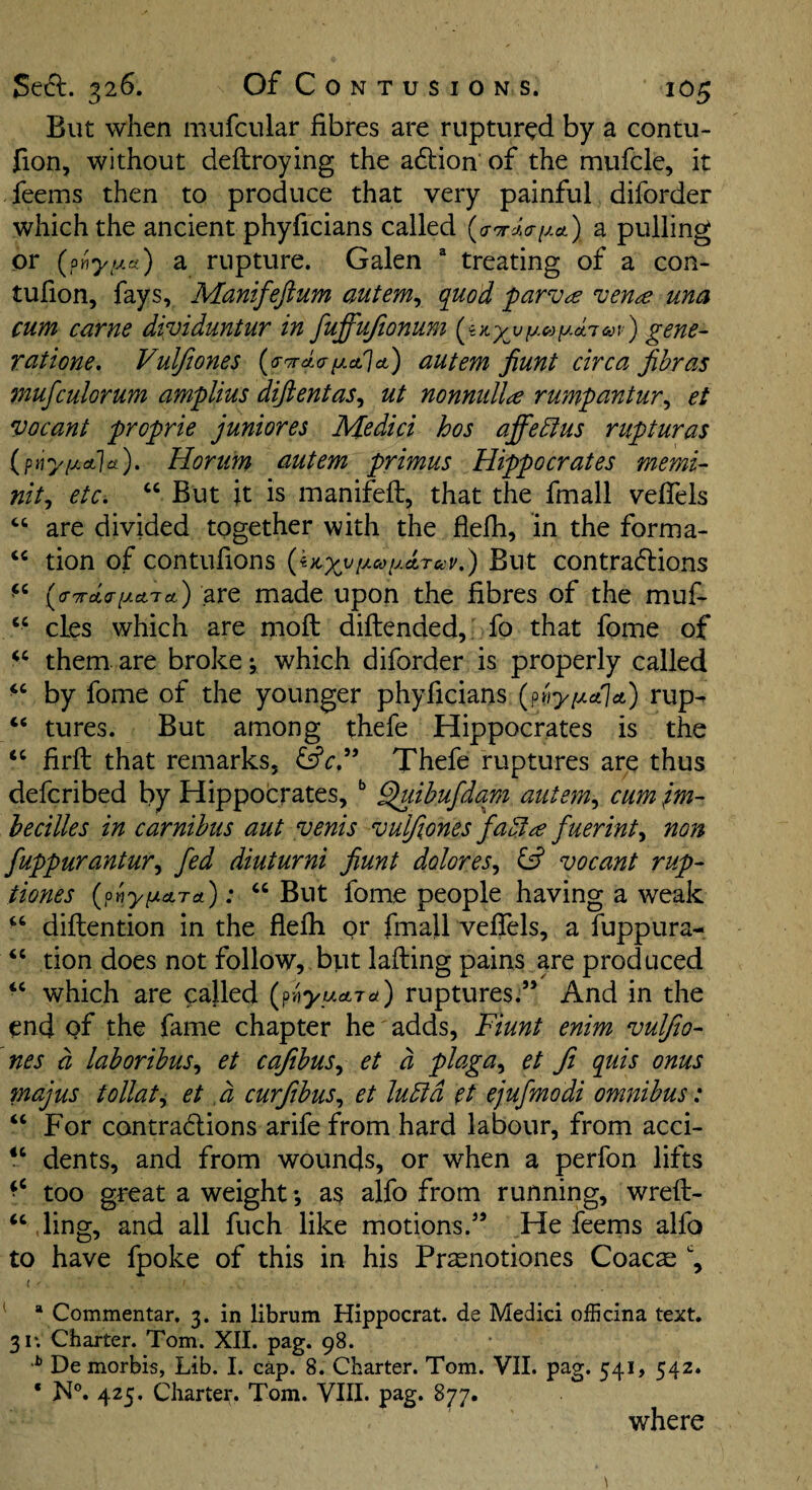 But when mufcular fibres are ruptured by a contu- fion, without deftroying the adlion of the mufcle, it feems then to produce that very painful diforder which the ancient phyficians called {a'TrJ.aiJ.ct) a pulling or {onyi^n) a rupture. Galen “ treating of a con- tufion, fays, Manifeftum autem^ quod parv^e ven^e una cum came dividuntur in fuffujionum gene- rutione. Vuljiones (<y7rdafjLct']ct) autem fiunt circa jibras mufculorum amplius difientas^ ut nonnullie rumpantur^ et vacant proprie juniores Medici hos affedius rupturas (ptiy/xalct). Horum autem primus Hippocrates memi- nit^ etc. ‘‘ But it is manifeft, that the fmall vefTels are divided together with the flefh, in the forma- tion of contufions {iitx^[^<»u^rccv,) But contradions (o-Trda-iJLciTct) are made upon the fibres of the muf- “ cLes which are mofl diftended,; fo that fome of them are broke; which diforder is properly called by fome of the younger phyficians (priy/AoJa) rup- “ tures. But among thefe Hippocrates is the “ firfl that remarks, fsfc.” Thefe ruptures are thus defcribed by Hippocrates, ^ Quihufdam autem., cum tm- hecilles in carnihus aut venis vulfiones fadt^e fuerinty non fuppurantur^ fed diuturni fiunt dolores^ vocant rup- tiones (^pnyy.cLTo.'): “ But fome people having a weak “ diflention in the flefh or fmall vefTels, a fuppura- “ tion does not follow, but lafling pains are produced which are called {g'^syucticL) ruptures.” And in the end of the fame chapter he' adds, Fiunt enim vulfio- nes d lahorihus., et cafibus^ et d plaga^ et Ji quis onus majus tollat^ et ,d curfibus., et lubtd et ejufmodi omnibus: “ For contractions arife from hard labour, from acci- dents, and from wounds, or when a perfon lifts too great a weight *, as alfo from running, wreft- ‘‘ ding, and all fuch like motions.” He feems alfo to have fpoke of this in his Prasnotiones Coacs ^ * Commentar. 3. in librum Hippocrat. de Medici officina text. 31; Charter. Tom. XII. pag. 98. Demorbis, Lib. I. cap. 8. Charter. Tom. VII. pag. 541, 542. ‘ jS[°. 425, Charter. Tom. VIII. pag. 877. where