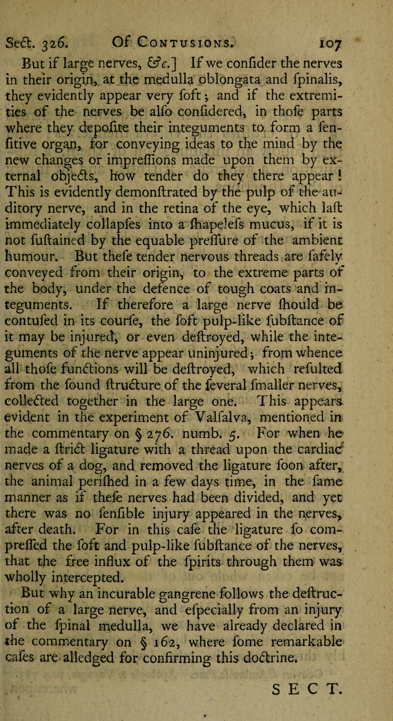 But if large nerves, &c.'\ If we confider the nerves in their origin, at the medulla oblongata and fpinalis, they evidently appear very foft; and if the extremi¬ ties of the nerves be alfo confidered, in thofe parts where they depolite their integuments to. form a fen- fitive organ, for conveying ideas to the mind by the new changes or impreflions made upon them by ex¬ ternal objedls, how tender do they there appear ! This is evidently demonftrated by the pulp of the au¬ ditory nerve, and in the retina of the eye, which laft immediately collapfes into a fhapelefs mucus, if it is not fuftained by the equable prefllire of the ambient humour. But thefe tender nervous threads are fafelv ¥ conveyed from their origin, to the extreme parts of the body, under the defence of tough coats and in¬ teguments. If therefore a large nerve fhould be contufed in its courfe, the foft pulp-like fubftance of it may be injured, or even deftroyed, while the inte¬ guments of the nerve appear uninjured; from whence all thofe functions will be deftroyed, which refulted from the found ftrudlure of the feveral fmafter nerves, collected together in the large one. This appears- evident in the experiment of Valfalva, mentioned in the commentary on § 276. numb. 5. For when he made a ftridt ligature with a thread upon the cardiad' nerves of a dog, and removed the ligature foon after, the animal periflied in a few days time, in the fame manner as if thefe nerves had been divided, and yet there was no fenfible injury appeared in the nerves^ after death. For in this cafe the ligature fo com- prefled the foft and pulp-like fubftance of the nerves, that the free influx of the fpirits through them- was wholly intercepted. But why an incurable gangrene follows the deftruc- tion of a large nerve, and eApecially from an injury of the fpinal medulla, we have already declared in the commentary on § 162, where fome remarkable cafes are. alledged for confirming this dodtrine. SECT.