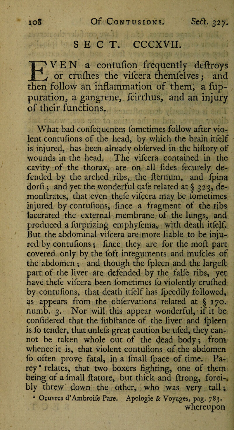 SECT. CCCXVII. Even a contufion frequently deftroys or cruflies the vifcera themfelves; and then follow an inflammation of them; a fup- puration, a gangrene, fcirrhus, and an injury of their fun6tions. What bad confequences fometimes follow after vio¬ lent contufions of the head, by which the brain itfelf is injured, has been already obferved in the hjftory of wounds in the head. The vifcera contained in the cavity of the thorax, are on all fides fecurely de¬ fended by the arched ribs, the fternum, and fpina dorfi; and yet the wonderful cafe related at § 323, de- monftrates, that even thefe vifcera may be fometimes injured by contufions, fince a fragment of the ribs lacerated the external membrane of the lungs, and produced a furprizing emphyfema, with death itfelf. But the abdominal vifcera are more liable to be inju¬ red by contufions; fince they are for the moft part covered only by the foft integuments and mufcles of the abdomen ; and though the fpleen and the largeft part of the liver are defended by the falfe ribs, yet have thefe vifcera been fometimes fo violently crulhed by contufions, that death itfelf has fpeedily followed, as appears from the obfervations related at § 170. numb. 3. Nor will this appear wonderful, ■ if it be confidered that the fubftance of the liver and fpleen is fo tender, that unlefs great caution be ufed, they can¬ not be taken whole out of the dead body*, from whence it is, that violent contufions of the abdomen fo often prove fatal, in a fmall fpace of time. Pa- rey * relates, that two boxers fighting, one of them being of a fmall flature, but thick and ftrong, forci-. bly threw' down the other, who was very tall; * Oeuvres d’Ambroife Pare. Apologie & Voyages, pag. 783. whereupon
