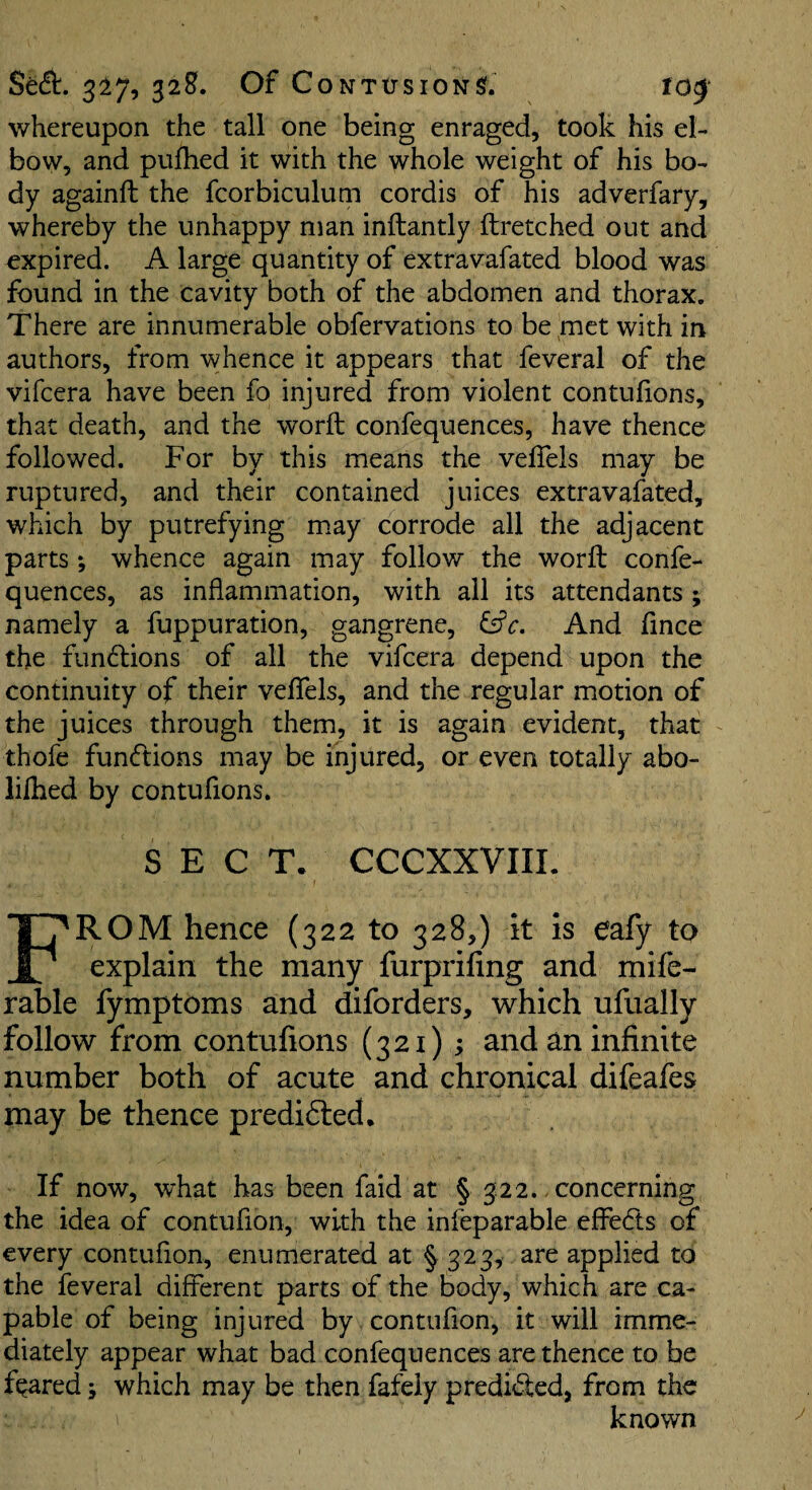 Secft. 327, 328?. Of CoNTirsiONSf. tO0‘ whereupon the tall one being enraged, took his el¬ bow, and puflied it with the whole weight of his bo¬ dy againft the fcorbiculum cordis of his adverfary, whereby the unhappy man inftantly ftretched out and expired. A large quantity of extravafated blood was found in the cavity both of the abdomen and thorax. There are innumerable obfervations to be met with in authors, from whence it appears that feveral of the vifcera have been fo injured from violent contufions, that death, and the word: confequences, have thence followed. For by this means the veffels may be ruptured, and their contained juices extravafated, which by putrefying m.ay corrode all the adjacent parts; whence again may follow the worft confe¬ quences, as inflammation, with all its attendants ; namely a fuppuration, gangrene, And fince the fundlions of all the vifcera depend upon the continuity of their veflels, and the regular motion of the juices through them, it is again evident, that thofe fun(ftions may be injured, or even totally abo- lilhed by contufions. SECT. CCCXXVIIL f From hence (322 to 328,) it is eafy to explain the many furprifing and mife- rable fymptoms and diforders, which ufually follow from contufions (321); and an infinite number both of acute and chronical difeafes may be thence predidted. If now, what has been faid at § 3:22.. concerning the idea of contufion, with the infeparable effedts of every contufion, enumerated at § 323, are applied to the feveral different parts of the body, which are ca¬ pable of being injured by contufion, it will imme¬ diately appear what bad confequences are thence to be feared j which may be then fafely predidled, from the 1 known