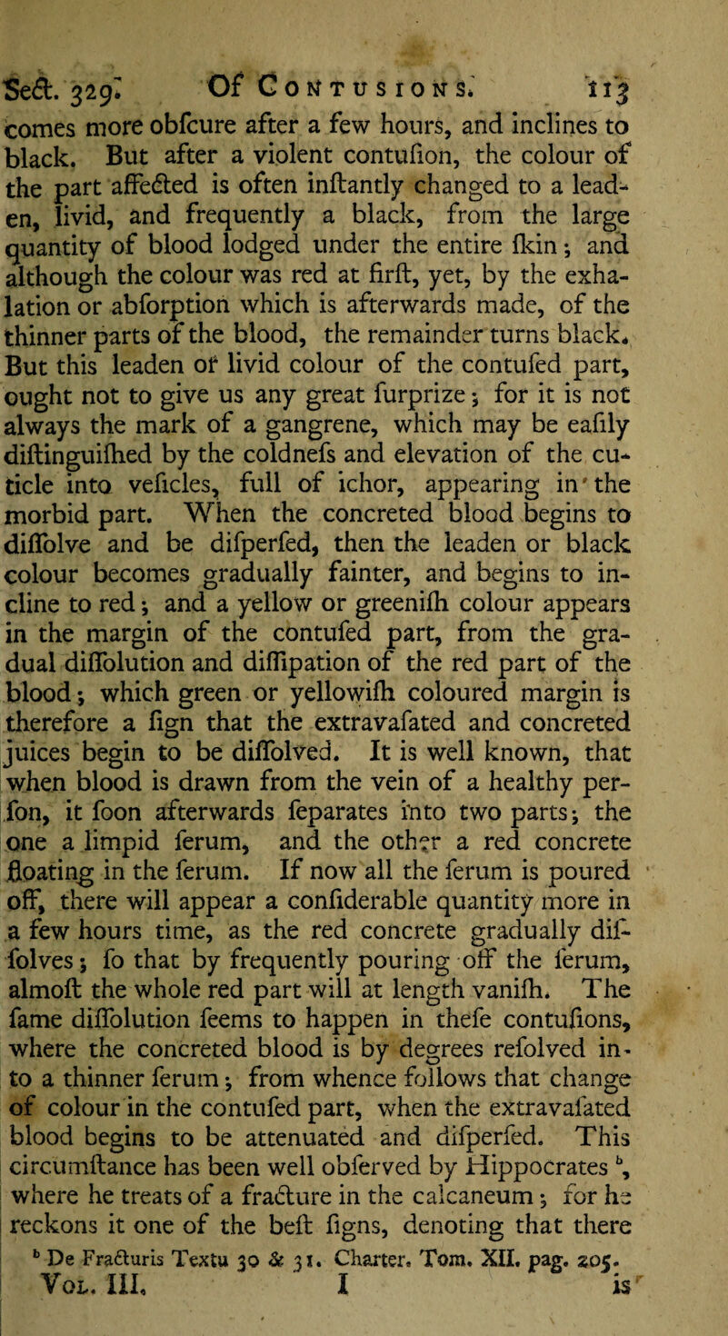 comes more obfcure after a few hours, and inclines to black. But after a violent contufion, the colour of the part affedled is often inftantly changed to a lead¬ en, livid, and frequently a black, from the large quantity of blood lodged under the entire Ikin *, and although the colour was red at firft, yet, by the exha¬ lation or abforption which is afterwards made, of the thinner parts of the blood, the remainder turns black* But this leaden or livid colour of the contufed part, ought not to give us any great furprize j for it is not always the mark of a gangrene, which may be eafily diftinguilhed by the coldnefs and elevation of the cu¬ ticle into veficles, full of ichor, appearing in'the morbid part. When the concreted blood begins to diflblve and be difperfed, then the leaden or black colour becomes gradually fainter, and begins to in¬ cline to red; and a yellow or greenifli colour appears in the margin of the contufed part, from the gra¬ dual diffolution and difTipation of the red part of the blood*, which green or yellowifh coloured margin is therefore a fign that the extravafated and concreted juices begin to be dilTolved. It is well known, that when blood is drawn from the vein of a healthy per- fon, it foon afterwards feparates rnto two parts j the one a limpid ferum, and the other a red concrete floating in the ferum. If now all the ferum is poured off, there will appear a confiderable quantity more in a few hours time, as the red concrete gradually dil- folves 5 fo that by frequently pouring off the ferum, almoft the whole red part will at length vanifh. The fame diffolution feems to happen in thefe contufions, where the concreted blood is by degrees refolved in- to a thinner ferum *, from whence follows that change of colour in the contufed part, when the extravafated blood begins to be attenuated and difperfed. This circumftance has been well obferved by Hippocrates where he treats of a fraiflure in the calcaneum *, for he i reckons it one of the bell figns, denoting that there ^ De Frafluris Textu 30 & 31. Charter. Tom. XII, pag. 3505. VoL. Ilk I is