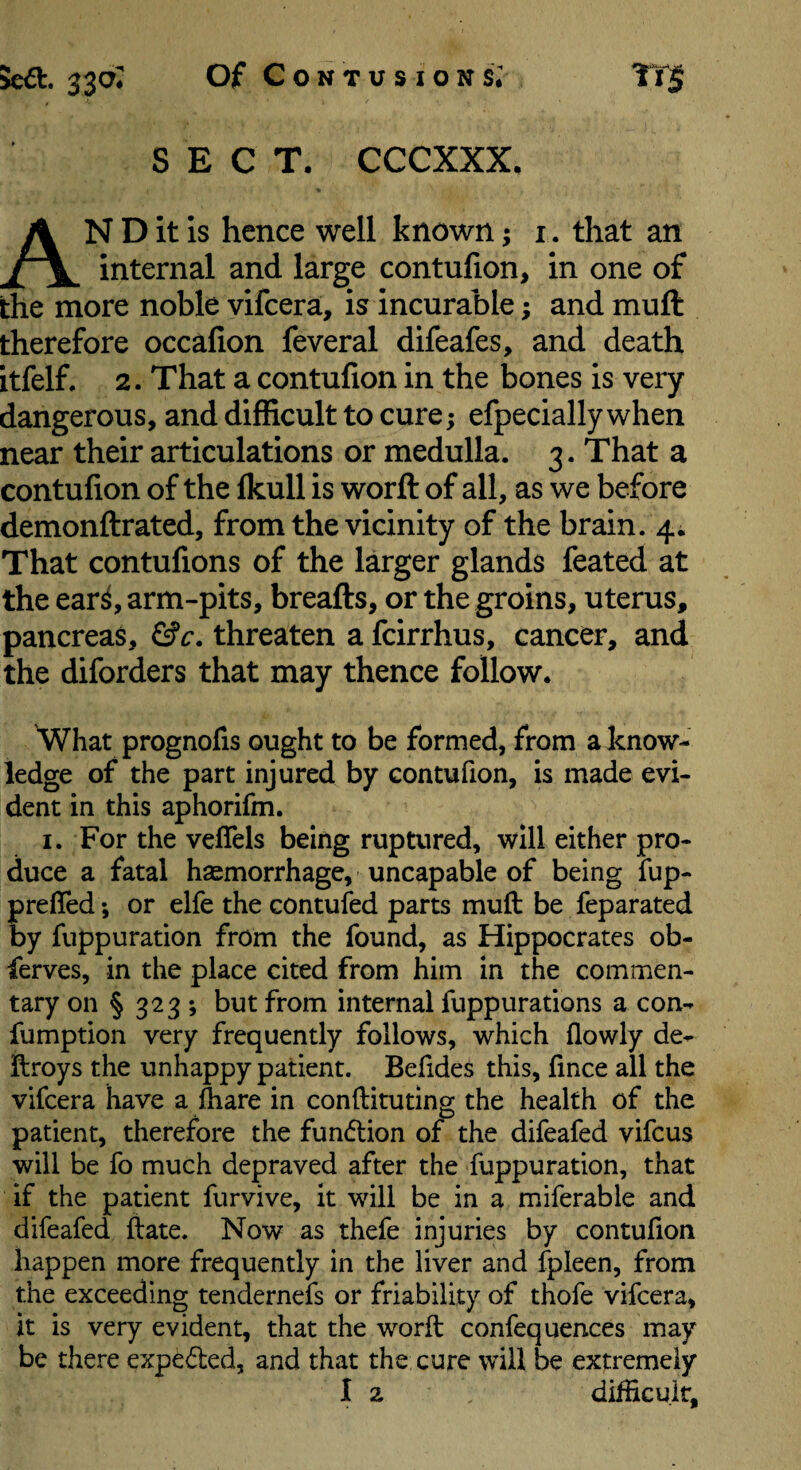 SECT, CCCXXX. An D it is hence well known; i. that an internal and large contufion, in one of the more noble vifcera, is incurable; and muft therefore occafion feveral difeafes, and death itfelf. 2. That a contufion in the bones is very dangerous, and difficult to cure; efpeciallywhen near their articulations or medulla. 3. That a contufion of the Ikull is worft of all, as we before demonftrated, from the vicinity of the brain. 4^ That contufions of the larger glands feated at the ear^, arm-pits, breafts, or the groins, uterus, pancreas, &c. threaten a fcirrhus, cancer, and the diforders that may thence follow. What prognofis ought to be formed, from a know¬ ledge of the part injured by contufion, is made evi¬ dent in this aphorifm. I. For the veflels being ruptured, will either pro¬ duce a fatal haemorrhage, uncapable of being fup- preffed ; or elfe the contufed parts muft be feparated by fuppuration from the found, as Hippocrates ob- ferves, in the place cited from him in the commen¬ tary on § 323 ; but from internal fuppurations a con- fumpfion very frequently follows, which flowly de- ftroys the unhappy patient. Befides this, fince all the vifcera have a ftiare in conftitutlng the health of the patient, therefore the fun(5tion of the difeafed vifcus will be fo much depraved after the fuppuration, that if the patient furvive, it will be in a miferable and difeafed ftate. Now as thefe injuries by contufion happen more frequently in the liver and fpleen, from the exceeding tendernefs or friability of thofe vifcera, it is very evident, that the worft confequences may be there expeded, and that the cure will be extremely