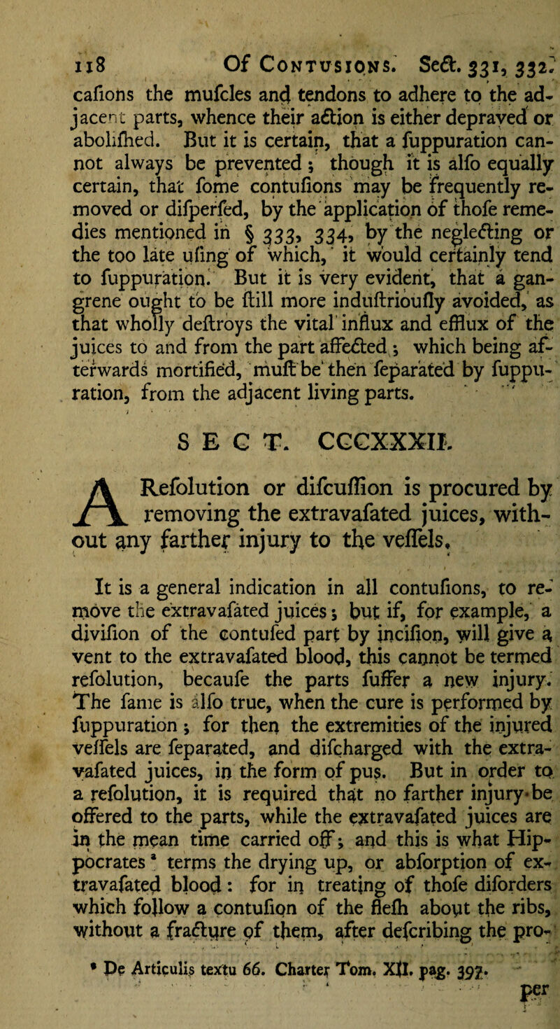 cafions the mufcles an^ tqidons to adhere to the ad¬ jacent parts, whence their action is either depraved or abolifhed. But it is certain, that a fuppuration can¬ not always be prevented ; though it is alfo equally certain, that fome conKifions may be frequently re¬ moved or dilperfed, by the application of thofe reme¬ dies mentioned in § 333, 334, by the neglecfling or the too late uftng of which,' it would certainly tend to fuppuration. But it is very evident, that a gan¬ grene ought tb be ftill more induftribufly avoided, as that wholly deflroys the vital' influx and efflux of the juices to and from the part afFe<51:ed ; which being af¬ terwards mortified, niufflbe‘then fepar'ated by fuppu¬ ration, from the adjacent living parts. ‘ ' SECT. CGCXXXII. ARefolution or difcuffion is procured by removing the extravafated juices, with¬ out any farther injury to the veflels. It is a general indication in all contufions, to re¬ move the extravafated juices 5 but if, for example, a divifion of the contufed part by incifion, will give a vent to the extravafated blood, this cannot be termed refolution, becaufe the parts fuffer a new injury. The fame is alfo true, when the cure is performed by fuppuration ; for then the extremities of the injured veffels are feparated, and difcharged with the extra¬ vafated juices, in the form of pus. But in order to a refolution, it is required that no farther injury* be offered to the parts, while the extravafated juices are in the mean time carried off; and this is what Hip¬ pocrates * terms the drying up, or abforption of ex¬ travafated blood : for in treating of thofe diforders which follow a contufipn of the fiefli about the ribs, without a fraflpre of them, after defcribing the pro- • Articuli^ textu 66. Charter Tom, Xjl. pa^. 392* per
