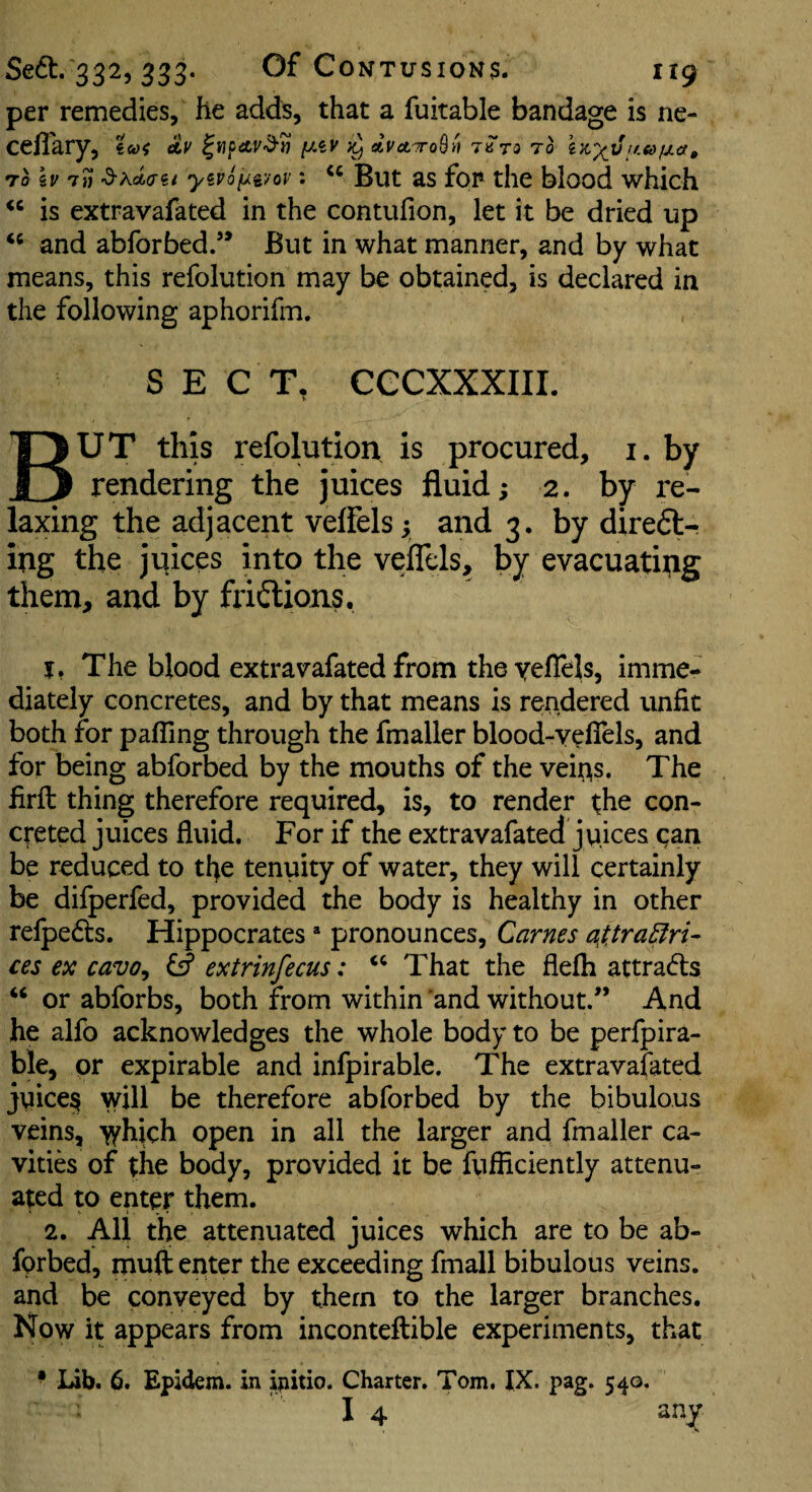 per remedies, he adds, that a fuitable bandage is ne- ceflary, €&>< ay [J.iv }y dvet^oB^ to TO kv T» ^K<i<Tii yiPoi^ivov: But as fop the blood which is extravafated in the contufion, let it be dried up and abforbed.’* But in what manner, and by what means, this refolution may be obtained, is declared in the following aphorifm. SEC T, CCCXXXIII. But this refolution is procured, i. by rendering the juices fluid; 2. by re¬ laxing the adjacent vefFels y and 3. by diredt- ing the jviices into the veflels, by evacuating them, and by fridtions. j, The blood extravafated from theyeflels, imme¬ diately concretes, and by that means is rendered unfit both for palling through the fmaller blood-veflels, and for being abforbed by the mouths of the vei^s. The firft thing therefore required, is, to render the con¬ creted juices fluid. For if the extravafated juices gan be reduced to tl^e tenuity of water, they will certainly be difperfed, provided the body is healthy in other relpedts. Hippocrates * pronounces, Carnes at, tradvi¬ ces ex cavo^ extrinfecus: That the flelh attradts “ or abforbs, both from within 'and without.” And he alfo acknowledges the whole body to be perfpira- ble, or expirable and infpirable. The extravafated juice§ will be therefore abforbed by the bibulous veins, >yhich open in all the larger and fmaller ca¬ vities of the body, provided it be fufficiently attenu¬ ated to enter them. 2. All the attenuated juices which are to be ab- fprbed, muft enter the exceeding fmall bibulous veins, and be conveyed by them to the larger branches. Now it appears from inconteftible experiments, that • lib. 6. Epidem. in iiiitio. Charter. Tom. IX. pag. 540. I 4