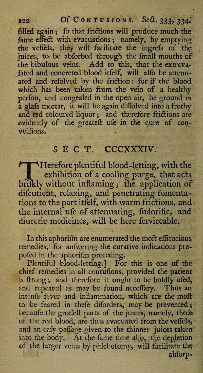 filled again; fo that frictions will produce much the Ikme effect with evacuations; namely, by emptying the vefiels, they will facilitate the ingrefs of the juices, to be abforbed through the fmall mouths of the bibulous veins. Add to this, that the extrava- fated and concreted blood itfelf, will alfo be attenu- ated and refolved by the fridion: for if the blood which has been taken from the vein of a healthy perfon, and congealed in the open air, be ground in a glafs mortar, it will be again diffolved into a frothy and red coloured liquor; and therefore fridions are evidently of the greateft ufe in the cure of con- Vulfions. SECT, CCCXXXIV. THerefore plentiful blood-letting, with the exhibition of a cooling purge, that afts brifkly without inflaming; the application of difcutient, relaxing,, and penetrating fomenta¬ tions to the part itlelf, with warm friftions, and the internal ufe of attenuating, fudorific, and diuretic medicines, will be here ferviceable. In this aphorifm are enumerated the moft efficacious remedies, for anfwering the curative indications pro- pofed in the aphorifm preceding. Plentiful blood-letting.] For this is one of the chief remedies in all contufions, provided the patient is ilrong; and therefore it ought to be boldly ufed, and repeated as may be found neceffary. Thus an intenfe fever and inflammation, which are the moft to be feared in thefe diforders, may be prevented; becaufe the groffeft parts of the juices, namely, thofe of the red blood, are thus evacuated from the vefiels, and an eafy pafiTage given to the thinner juices taken ii]to the body. At the fame time alfo, the depletion of the larger veins by phlebotomy, will facilitate th^ abforp-