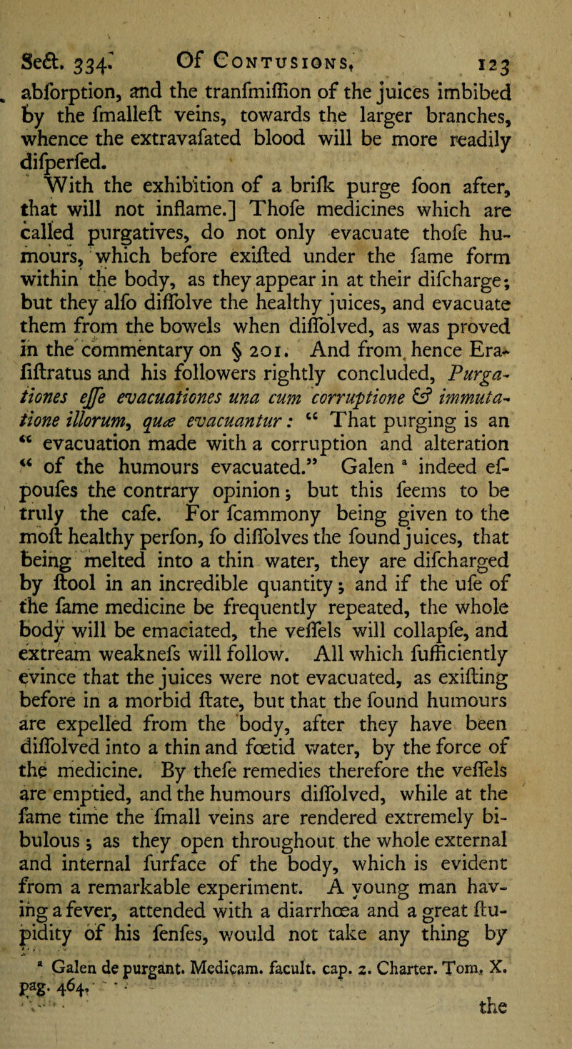 abforption, and the tranfmiflion of the juices imbibed by the fmalleft veins, towards the larger branches, whence the extravafated blood will be more readily dilperfed. With the exhibition of a brilk purge foon after, that will not inflame.] Thofe medicines which are called purgatives, do not only evacuate thofe hu¬ mours, which before exUled under the fame form within the body, as they appear in at their difcharge; but they alfo difTolve the healthy juices, and evacuate them from the bowels when diflblved, as was proved in the commentary on § 201. And from^ hence Era^ liftratus and his followers rightly concluded, Purga- Hones ejfe evacuationes una cum corruptione ^ immuta- tione illorum, qu^e evacuantur: “ That purging is an ‘‘ evacuation made with a corruption and alteration of the humours evacuated.” Galen * indeed ef- poufes the contrary opinion; but this feems to be truly the cafe. For fcammony being given to the moil healthy perfon, fo diflblves the found juices, that being melted into a thin water, they are difcharged by ftool in an incredible quantity; and if the ufe of the fame medicine be frequently repeated, the whole body will be emaciated, the veflTels will collapfe, and extream weaknefs will follow. All which fufficiently evince that the juices were not evacuated, as exifting before in a morbid ftate, but that the found humours are expelled from the body, after they have been diflfolved into a thin and foetid water, by the force of the medicine. By thefe remedies therefore the veflTels are emptied, and the humours dilfolved, while at the fame time the fmall veins are rendered extremely bi¬ bulous \ as they open throughout the whole external and internal furface of the body, which is evident from a remarkable experiment. A young man hav¬ ing a fever, attended with a diarrhoea and a great ftu- pidity of his fenfes, would not take any thing by * Galen depurgant. Medicam. facult. cap. 2. Charter. Tom, X. pag. 464, ' • - the