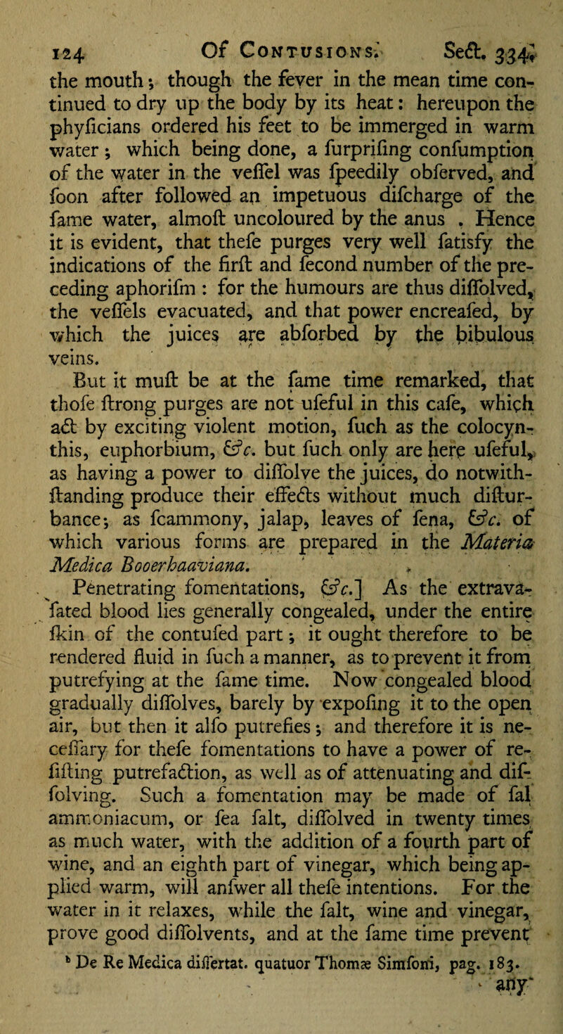 the mouth •, though the fever in the mean time con¬ tinued to dry up the body by its heat; hereupon the phyficians ordered his feet to be immerged in warm water ; which being done, a furprifing confumption of the water in the veflel was fpeedily obferved, and foon after followed an impetuous difcharge of the fame water, almoft uncoloured by the anus . Hence it is evident, that thefe purges very well fatisfy the indications of the firft and fecond number of the pre¬ ceding aphorifm : for the humours are thus diffolved, the velTels evacuated, and that power encreafed, by v/hich the juices are abforbed by thp bibulous veins. But it muft be at the fame time remarked, that thofe llrong purges are not ufeful in this cafe, which adb by exciting violent motion, fuch as the coiocyn- this, euphorbium, but fuch only are here ufeful^ as having a power to dilTolve the juices, do notwith- ftanding produce their elfedls without much diftur- bance; as fcammony, jalap, leaves of fena, of which various forms are prepared in the Materia Medica Booerhaaviana. Penetrating fomentations, As the extrava- fated blood lies generally congealed, under the entire Ikin of the contufed part; it ought therefore to be rendered fluid in fuch a manner, as to prevent it frorn putrefying at the fame time. Now congealed blood gradually diflblves, barely by expoflng it to the open air, but then it alfo putrefies *, and therefore it is ne- celTary for thefe fomentations to have a power of re- fifting putrefaction, as well as of attenuating and dif*- folving. Such a fomentation may be made of fal ammoniacum, or fea fait, diflblved in twenty times as much water, with the addition of a fourth part of wine, and an eighth part of vinegar, which being ap¬ plied warm, will anfwer all thefe intentions. For the water in it relaxes, while the fait, wine and vinegar, prove good diflblvents, and at the fame time prevent De Re Medica diiiertat. quatuor Thoms Sirafoiri, pag. 183.