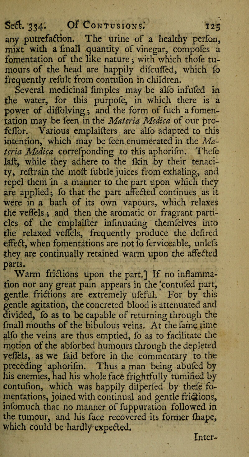 any putrefaftion. The urine of a healthy perfon, mixt with a fmall quantity of vinegar, compofes a fomentation of the like nature; with which thofe tu¬ mours of the head are happily difculTed, which fo frequently refult from contufion in children. Several medicinal hmples may be alfo infufed in the water, for this purpofe, in which there is a power of diffolving; and the form of fuch a fomen- station may be feen in the Materia Medica of our pro- feflbr. Various emplaiilers are alfo adapted to this intention, which may be feen enumerated in the Ma¬ teria Medica correfponding to this aphorifm. Thefe laft, while they adhere to the fkin by their tenaci¬ ty, reflrain the moft fubtle juices from exhaling, and repel them in a manner to the part upon which they are applied; fo that the part affedled continues as it were in a bath of its own vapours, which relaxes the veffels *, and then the aromatic or fragrant parti¬ cles of the emplaifter inlinuating themfelves into the relaxed velfels, frequently produce the deiired effect, when fomentations are not fo ferviceable, unlefs they are continually retained warm upon the affe(5led parts. Warm frictions upon the part.] If no inflamma¬ tion nor any great pain appears in the 'contufed part, gentle fridlions are extremely ufeful. For by this gentle agitation, the concreted blood is attenuated and divided, fo as to be capable of returning through the fmall mouths of the bibulous veins. At the fame titne alfo the veins are thus emptied, fo as to facilitate the rnotion of the abforbed humours through the depleted yeflels, as we faid before in the commentary to the preceding aphorifm. Thus a man being abufed by his enemies, had his whole face frightfully tumified by contufion, which was happily difperfed by thefe fo¬ mentations, joined with continual and gentle frii^ions, infomuch that no manner of fuppuration followed in the tumour, and his face recovered its former fliape, which could be hardly’expeded. Inter-