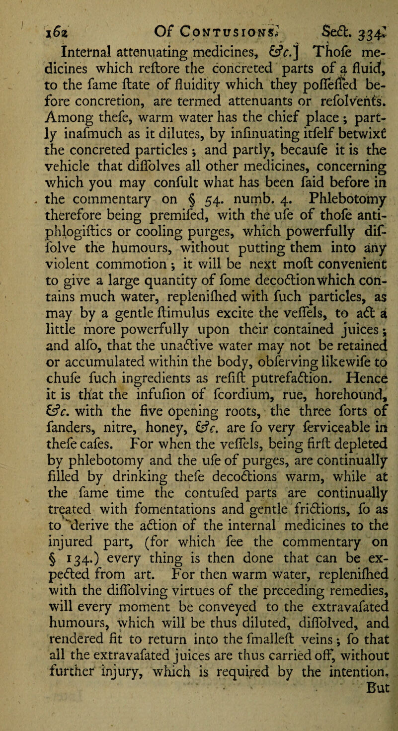 Internal attenuating medicines, Thofe me¬ dicines which reftore the concreted parts of a fluid, to the fame flate of fluidity which they poflefled be¬ fore concretion, are termed attenuants or refolvehts. Among thefe, warm water has the chief place ; part¬ ly inafmuch as it dilutes, by infinuating itfelf betwixt the concreted particles *, and partly, becaufe it is the vehicle that diffolves all other medicines, concerning which you may confult what has been faid before in . the commentary on § 54. numb. 4. Phlebotomy therefore being premifed, with the uie of thofe anti- phlogiftics or cooling purges, which powerfully dif- folve the humours, without putting them into any violent commotion; it will be next moft convenient to give a large quantity of fome decodlion which con¬ tains much water, repienifhed with fuch particles, as may by a gentle ftimulus excite the vefTels, to a(5l a little more powerfully upon their contained juices; and alfo, that the unadlive water may not be retained or accumulated within the body, observing likewife to chufe fuch ingredients as refift putrefaftion. Hence it is that the infufion of fcordium, rue, horehound, fsfr. with the five opening roots, the three forts of fanders, nitre, honey, are fo very ferviceable iri thefe cafes. For when the vefTels, being firfl depleted by phlebotomy and the ufe of purges, are continually filled by drinking thefe decodions warm, while at the fame time the contufed parts are continually treated with fomentations and gentle fridtions, fo as to ‘derive the adlion of the internal medicines to the injured part, (for which fee the commentary on § 134.) every thing is then done that can be ex- pe(5led from art. For then warm water, repleniflied with the diffolving virtues of the preceding remedies, will every moment be conveyed to the extravafated humours, which will be thus diluted, difTolved, and rendered fit to return into the fmalleft veins; fo that all the extravafated juices are thus carried off, without further injury, which is required by the intention. But