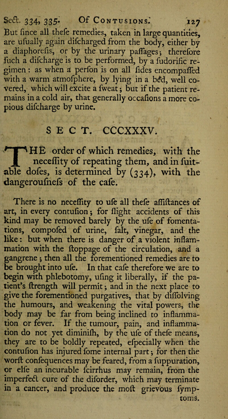 But fince all thefe remedies, taken ifi large quantities, are ufually again difcharged from the body, either by a diaphorefis, or by the urinary paflages; therefore fuch a difcharge is to be performed, by a fudorific re¬ gimen : as when a perfon is on all fides encompaffed with a warm atmofphere, by lying in a b^d, well co¬ vered, which will excite a fweat; but if the patient re¬ mains in a cold air, that generally occafions a more co¬ pious difcharge by urine. SECT. CCCXXXV. The order of which remedies, with the neceflity of repeating them, and in fuit- able dofes, is determined by (334), with the dangeroufnefs of the cafe. There is no neceflity to ufe all thefe afliftances of art, in every contufion; for flight accidents of this kind may be removed barely by the ufe of fomenta¬ tions, compofed of urine, fait, vinegar, and the like: but when there is danger of a violent inflam¬ mation with the ftoppage of the circulation, and a gangrene ; then all the forementioned remedies are to be brought into ufe. In that cafe therefore we are to begin with phlebotomy, ufing it liberally, if the pa¬ tient’s ftrength will permit; and in the next place to give the forementioned purgatives, that by dilTolving the humours, and weakening the vital powers, the body may be far from being inclined to inflamma¬ tion or fever. If the tumour, pain, and inflamma¬ tion do not yet diminifh, by the ufe of thefe means, they are to be boldly repeated, efpecially when the contufion has injured fome internal part; for then the worft confequences may be feared, from a fuppuration, or elfe an incurable fcirrhus may remain, from the imperfedl cure of the diforder, which may terminate in a cancer, and produce the moft grievous fymp- toms.
