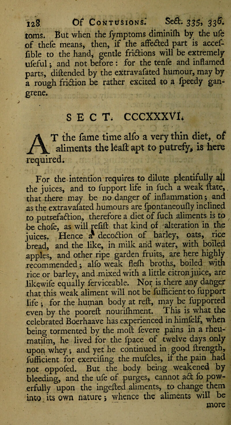 toms. But when the fymptoms diminilh by the ufe of thefe means, then, if the affefted part is accef- fible to the hand, gentle fridtions will be extremely ufeful; and not before : for the tenfe and inflamed parts, diftended by the extravafated humour, may by a rough fridion be rather excited to a fpeedy gan¬ grene. SECT. CCCXXXVE ' / At the fame time alfo a very thin diet, of aliments the leafl: apt to putrefy^ is here required. For the intention requires to dilute plentifully all the juices, and to fupport life in fuch a weak ftate,. that there may be no danger of inflammation; and as the extravafated humours are fpontaneoufly inclined to putrefadion, therefore a diet of fuch aliments is to be chofe, as will refill that kind of alteration in the juices. ; Hence ^ decodlion of barley, oats, rice bread, and the like, in milk arid water, with boiled apples, and other ripe garden fruits, are here highly recommended; alfo weak flelh broths, boiled with rice or barley, and-mixed with a little citron j uke, are likewife equally ferviceable. Nor is there any danger that this weak aliment will not be fufficient to fupport life; for the human body at reft, may be fupported even by the pooreft nourilhment. This is what the celebrated Boerhaave has experienced in himfelf, when being tormented by the moft fevere pains in a rheu- matifm, he lived for the fpace of twelve days only upon whey; and yet he continued in good ftrength, fufficient for exerciling the mufcles, if the pain had not oppofed. But the body being weakened by bleeding, and the ufe of purges, cannot a(ft fo pow¬ erfully upon the ingefted aliments, to change them into its own nature; whence the aliments wiU be ■ more