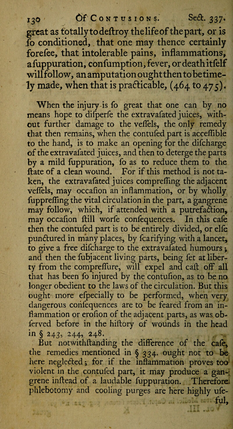 great as totally to deftroy the life of the part, or is fo conditioned, that one may thence certainly forefee, that intolerable pains, inflammations, afuppuration, confumption, fever, or deathitfelf willfollow, an amputation ought then to be time¬ ly made, when that is prafticable, (464 to 475)* When the injury-is fo great that one can by no means hope to difperfe the extravafated juices, with¬ out further damage to the veflels, the only remedy that then remains, when the contufed part is accelTible to the hand, is to make an opening for the difeharge of the extravafated juices, and then to deterge the parts by a mild fuppuration, fo as to reduce them to the ftate of a clean wound. For if this method is not ta¬ ken, the extravafated juices comprefling the adjacent veffels, may occafion an inflammation, or by wholly fupprefling the vital circulation in the part, a gangrene may follow, which, if attended with a putrefadlion, may occaflon fliill worfe confequences. In this cafe then the contufed part is to be entirely divided, or elfe pundtured in many places, by fcarifying with a lancet, to give a free difeharge to the extravafated humours; and then the fubjacent living parts, being fet at liber¬ ty from the compreflTure, will expel and call off all that has been fo injured by the contufion, as to be no longer obedient to the laws of the circulation. But this ought more efpecially to be performed, when very dangerous confequences are to be feared from an in¬ flammation or erofion of the adjacent parts, as was ob- lerved before in the hiftory of wounds in the head in § 242, 244, 248. , - But notwithftanding the difference of the cafe, the remedies mentioned in § 334. ought not to be here negledled; for if the inflammation proves toa’ violent in the contufed part, it may produce a gan-: grene inflead of a laudable fuppuration. Therefore^ phlebotomy and cooling purges are here highly ufe-