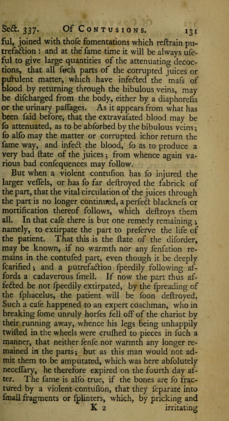 ful, joined with thofe fomentations which reftrain pu- trefadlion i and at the’fame time it will be always ufe- ful to give large quantities of the attenuating decoc¬ tions, that all f«ch parts of the corrupted juices or Evfrulent matter, which have infedled the mafs of lood by returning through the bibulous veins, may be difcharged from the body, either by a diaphorefis or the urinary palTages. As it appears from what has been faid before, that the extravafated blood may be fo attenuated, as to be abforbed by the bibulous veins; fo alfo may the matter or corrupted ichor return the fame way, and infedl the blood, fo as to produce a very bad ftate of the juices; from whence again va¬ rious bad confequences may follow. But when a violent contufion has fo injured the larger velTels, or has fo far deftroyed the fabrick of the part, that the vital circulation of the juices through the part is no longer continued, a perfed blacknefs or mortification thereof follows, which deftroys them all. In that cafe there is but one remedy remaining ; namely, to extirpate the part to preferve the life of the patient. That this is the ftate of the diforder, may be known, if no warmth nor any fenfation re¬ mains in the contufed part, even though it be deeply fcarified *, and a putrefadion fpeedily following af¬ fords a cadaverous fmell. If now the part thus af- feded be not fpeedily extirpated, by the fpreading of the fphacelus, the patient will be foon deftroyed. Such a cafe happened to an expert coachman, who in breaking fome unruly horfes fell off of the chariot by their running away, whence his legs being unhappily twilled in the wheels were crufhed to pieces in fuch a manner, that neither fenfe nor warmth any longer re¬ mained in the parts; but as this man would not ad¬ mit them to be amputated, which was here abfolutely necelfary, he therefore expired on the fourth day af¬ ter. The fame is alfo true, if the bones are fo frac¬ tured by a violent contufion, that they feparate into fmall fragments or fplinters, which, by pricking and K 2 irritating